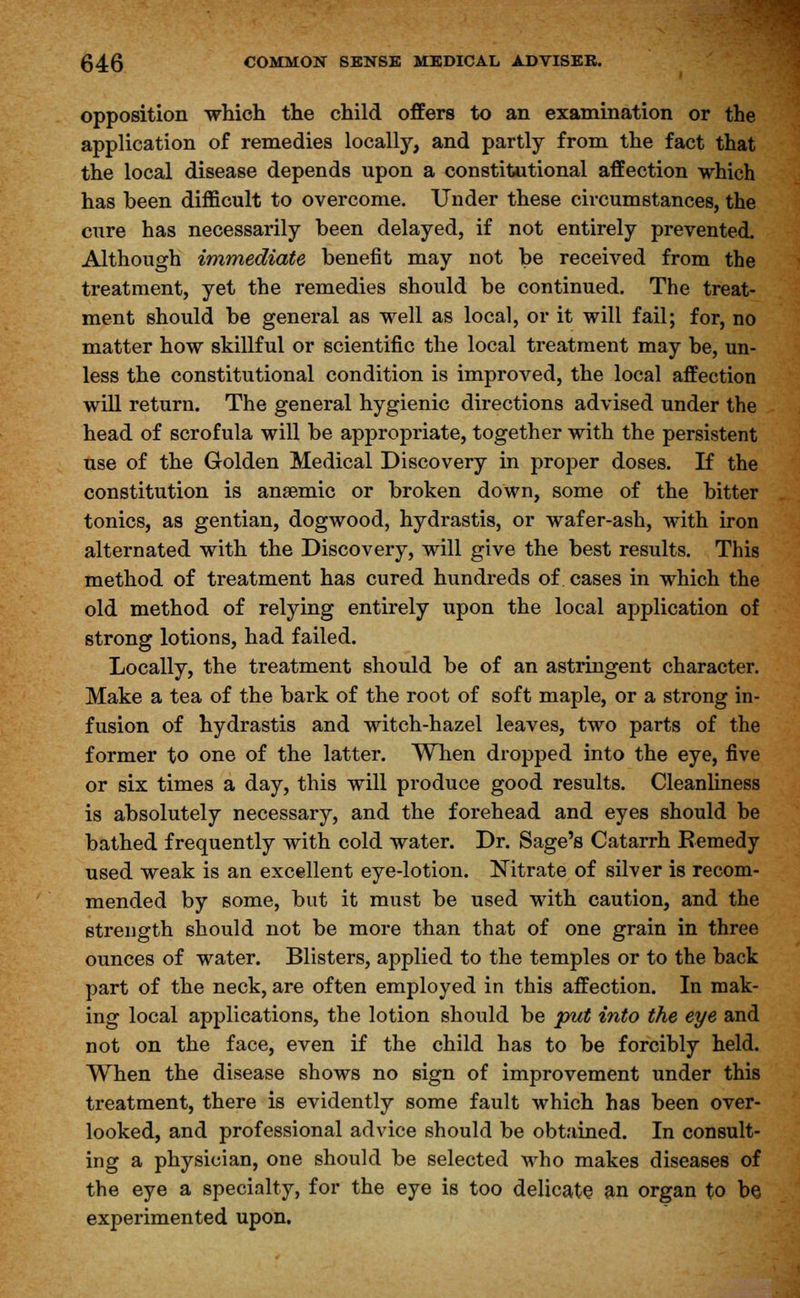 opposition which the child offers to an examination or the application of remedies locally, and partly from the fact that the local disease depends upon a constitutional affection which has been difficult to overcome. Under these circumstances, the cure has necessarily been delayed, if not entirely prevented. Although immediate benefit may not be received from the treatment, yet the remedies should be continued. The treat- ment should be general as well as local, or it will fail; for, no matter how skillful or scientific the local treatment may be, un- less the constitutional condition is improved, the local affection will return. The general hygienic directions advised under the head of scrofula will be appropriate, together with the persistent use of the Golden Medical Discovery in proper doses. If the constitution is anaemic or broken down, some of the bitter tonics, as gentian, dogwood, hydrastis, or wafer-ash, with iron alternated with the Discovery, will give the best results. This method of treatment has cured hundreds of cases in which the old method of relying entirely upon the local application of strong lotions, had failed. Locally, the treatment should be of an astringent character. Make a tea of the bark of the root of soft maple, or a strong in- fusion of hydrastis and witch-hazel leaves, two parts of the former to one of the latter. When dropped into the eye, five or six times a day, this will produce good results. Cleanliness is absolutely necessary, and the forehead and eyes should be bathed frequently with cold water. Dr. Sage's Catarrh Remedy used weak is an excellent eye-lotion. Nitrate of silver is recom- mended by some, but it must be used with caution, and the strength should not be more than that of one grain in three ounces of water. Blisters, applied to the temples or to the back part of the neck, are often employed in this affection. In mak- ing local applications, the lotion should be put into the eye and not on the face, even if the child has to be forcibly held. When the disease shows no sign of improvement under this treatment, there is evidently some fault which has been over- looked, and professional advice should be obtained. In consult- ing a physician, one should be selected who makes diseases of the eye a specialty, for the eye is too delicate an organ to be experimented upon.