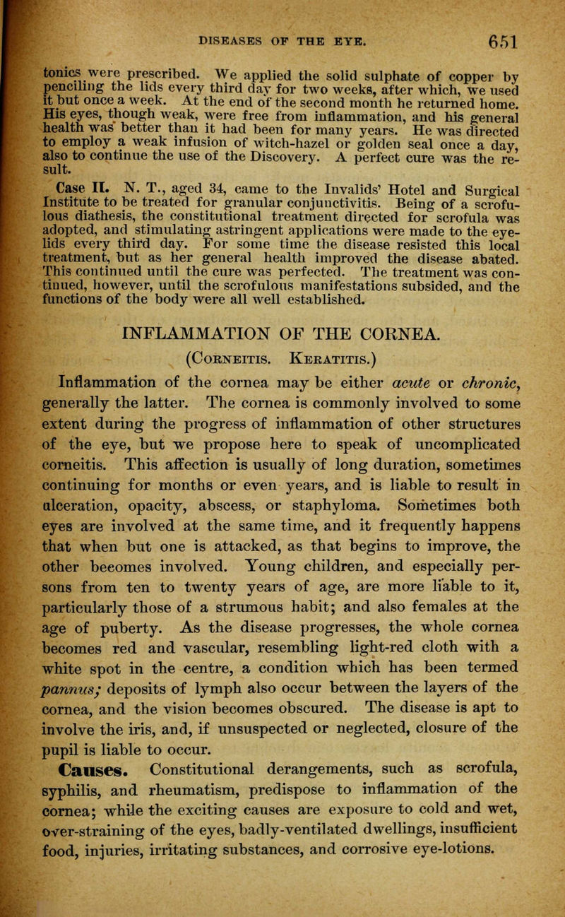 tonics were prescribed. We applied the solid sulphate of copper by penciling the lids every third day for two weeks, after which, we used it but once a week. At the end of the second month he returned home. His eyes, though weak, were free from inflammation, and his general health was better than it had been for many years. He was directed to employ a weak infusion of witch-hazel or golden seal once a day, also to continue the use of the Discovery. A perfect cure was the re- sult. Case II. N. T., aged 34, came to the Invalids' Hotel and Surgical Institute to be treated for granular conjunctivitis. Being of a scrofu- lous diathesis, the constitutional treatment directed for scrofula was adopted, and stimulating astringent applications were made to the eye- lids every third day. For some time the disease resisted this local treatment, but as her general health improved the disease abated. This continued until the cure was perfected. The treatment was con- tinued, however, until the scrofulous manifestations subsided, and the functions of the body were all well established. INFLAMMATION OF THE CORNEA. (Corneitis. Keratitis.) Inflammation of the cornea may be either acute or chronic, generally the latter. The cornea is commonly involved to some extent during the progress of inflammation of other structures of the eye, but we propose here to speak of uncomplicated corneitis. This affection is usually of long duration, sometimes continuing for months or even years, and is liable to result in ulceration, opacity, abscess, or staphyloma. Sometimes both eyes are involved at the same time, and it frequently happens that when but one is attacked, as that begins to improve, the other beeomes involved. Young children, and especially per- sons from ten to twenty years of age, are more liable to it, particularly those of a strumous habit; and also females at the age of puberty. As the disease progresses, the whole cornea becomes red and vascular, resembling light-red cloth with a white spot in the centre, a condition which has been termed pannus; deposits of lymph also occur between the layers of the cornea, and the vision becomes obscured. The disease is apt to involve the iris, and, if unsuspected or neglected, closure of the pupil is liable to occur. Causes. Constitutional derangements, such as scrofula, syphilis, and rheumatism, predispose to inflammation of the cornea; while the exciting causes are exposure to cold and wet, over-straining of the eyes, badly-ventilated dwellings, insufficient food, injuries, irritating substances, and corrosive eye-lotions.