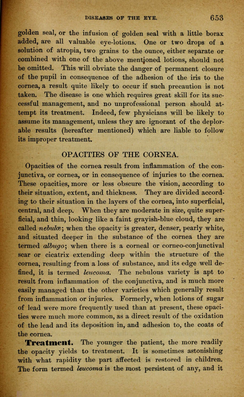 golden seal, or the infusion of golden seal with a little borax added, are all valuable eye-lotions. One or two drops of a solution of atropia, two grains to the ounce, either separate or combined with one of the above mentjoned lotions, should not be omitted. This will obviate the danger of permanent closure of the pupil in consequence of the adhesion of the iris to the cornea, a result quite likely to occur if such precaution is not taken. The disease is one which requires great skill for its suc- cessful management, and no unprofessional person should at- tempt its treatment. Indeed, few physicians will be likely to assume its management, unless they are ignorant of the deplor- able results (hereafter mentioned) which are liable to follow its improper treatment. OPACITIES OF THE CORNEA. Opacities of the cornea result from inflammation of the con- junctiva, or cornea, or in consequence of injuries to the cornea. These opacities, more or less obscure the vision, according to their situation, extent, and thickness. They are divided accord- ing to their situation in the layers of the cornea, into superficial, central, and deep. When they are moderate in size, quite super- ficial, and thin, looking like a faint grayish-blue cloud, they are called nebulae; when the opacity is greater, denser, pearly white, and situated deeper in the substance of the cornea they are termed albugo; when there is a corneal or corneo-conjunctival scar or cicatrix extending deep within the structure of the cornea, resulting from a loss of substance, and its edge well de- fined, it is termed leucoma. The nebulous variety is apt to result from inflammation of the conjunctiva, and is much more easily managed than the other varieties which generally result from inflammation or injuries. Formerly, when lotions of sugar of lead were more frequently used than at present, these opaci- ties were much more common, as a direct result of the oxidation of the lead and its deposition in, and adhesion to, the coats of the cornea. Treatment. The younger the patient, the more readily the opacity yields to treatment. It is sometimes astonishing with what rapidity the part affected is restored in children. The form termed leucoma is the most persistent of any, and it