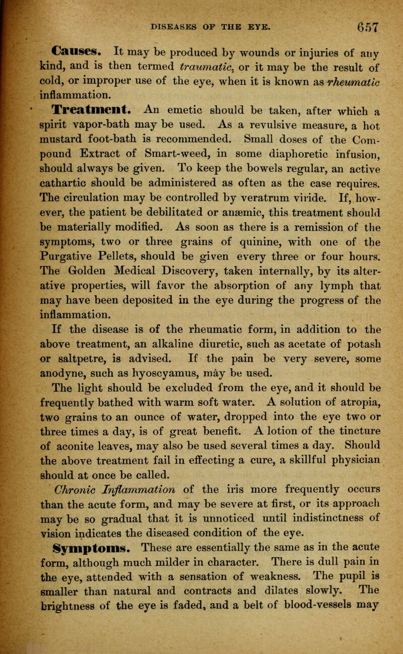 Causes. It may be produced by wounds or injuries of any kind, and is then termed traumatic, or it may be the result of cold, or improper use of the eye, when it is known as rheumatic inflammation. Treatment. An emetic should be taken, after which a spirit vapor-bath may be used. As a revulsive measure, a hot mustard foot-bath is recommended. Small doses of the Com- pound Extract of Smart-weed, in some diaphoretic infusion, should always be given. To keep the bowels regular, an active cathartic should be administered as often as the case requires. The circulation may be controlled by veratrum viride. If, how- ever, the patient be debilitated or anaemic, this treatment should be materially modified. As soon as there is a remission of the symptoms, two or three grains of quinine, with one of the Purgative Pellets, should be given every three or four hours. The Golden Medical Discovery, taken internally, by its alter- ative properties, will favor the absorption of any lymph that may have been deposited in the eye during the progress of the inflammation. If the disease is of the rheumatic form, in addition to the above treatment, an alkaline diuretic, such as acetate of potash or saltpetre, is advised. If the pain be very severe, some anodyne, such as hyoscyamus, may be used. The light should be excluded from the eye, and it should be frequently bathed with warm soft water. A solution of atropia, two grains to an ounce of water, dropped into the eye two or three times a day, is of great benefit. A lotion of the tincture of aconite leaves, may also be used several times a day. Should the above treatment fail in effecting a cure, a skillful physician should at once be called. Chronic Inflammation of the iris more frequently occurs than the acute form, and may be severe at first, or its approach may be so gradual that it is unnoticed until indistinctness of vision indicates the diseased condition of the eye. Symptoms. These are essentially the same as in the acute form, although much milder in character. There is dull pain in the eye, attended with a sensation of weakness. The pupil is smaller than natural and contracts and dilates slowly. The brightness of the eye is faded, and a belt of blood-vessels may