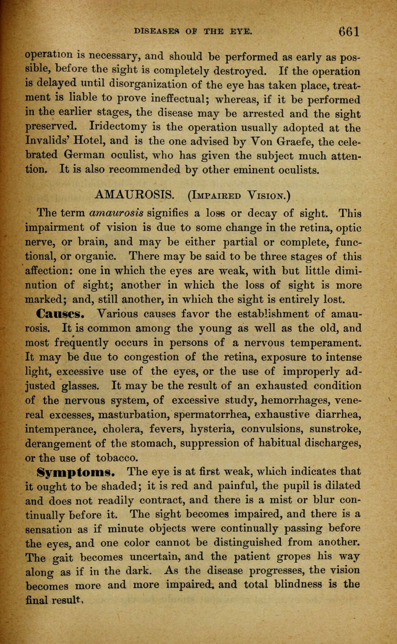 operation is necessary, and should be performed as early as pos- sible, before the sight is completely destroyed. If the operation is delayed until disorganization of the eye has taken place, treat- ment is liable to prove ineffectual; whereas, if it be performed in the earlier stages, the disease may be arrested and the sight preserved. Iridectomy is the operation usually adopted at the Invalids' Hotel, and is the one advised by Von Graefe, the cele- brated German oculist, who has given the subject much atten- tion. It is also recommended by other eminent oculists. AMAUROSIS. (Impaired Vision.) The term amaurosis signifies a loss or decay of sight. This impairment of vision is due to some change in the retina, optic nerve, or brain, and may be either partial or complete, func- tional, or organic. There may be said to be three stages of this affection: one in which the eyes are weak, with but little dimi- nution of sight; another in which the loss of sight is more marked; and, still another, in which the sight is entirely lost. Causes. Various causes favor the establishment of amau- rosis. It is common among the young as well as the old, and most frequently occurs in persons of a nervous temperament. It may be due to congestion of the retina, exposure to intense light, excessive use of the eyes, or the use of improperly ad- justed glasses. It may be the result of an exhausted condition of the nervous system, of excessive study, hemorrhages, vene- real excesses, masturbation, spermatorrhea, exhaustive diarrhea, intemperance, cholera, fevers, hysteria, convulsions, sunstroke, derangement of the stomach, suppression of habitual discharges, or the use of tobacco. Symptoms. The eye is at first weak, which indicates that it ought to be shaded; it is red and painful, the pupil is dilated and does not readily contract, and there is a mist or blur con- tinually before it. The sight becomes impaired, and there is a sensation as if minute objects were continually passing before the eyes, and one color cannot be distinguished from another. The gait becomes uncertain, and the patient gropes his way along as if in the dark. As the disease progresses, the vision becomes more and more impaired, and total blindness is the final result,