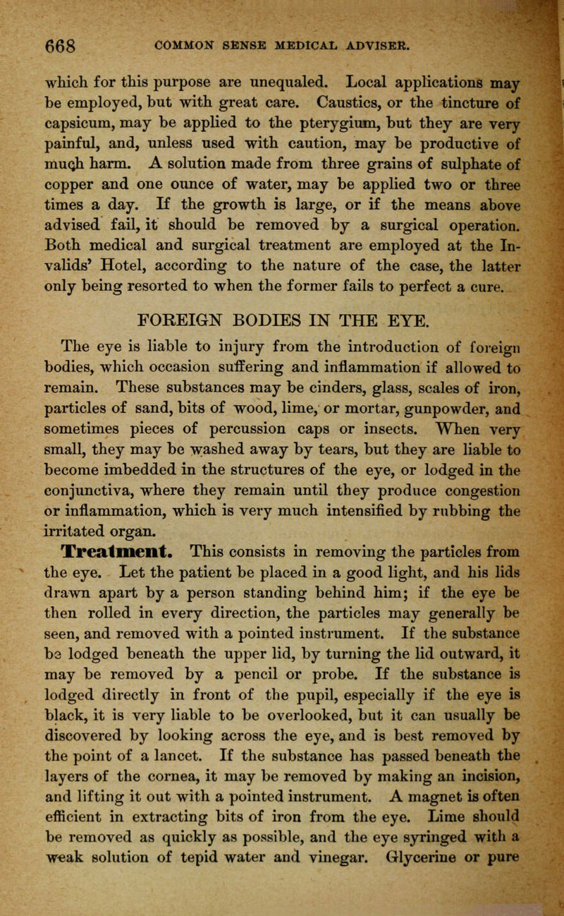 which for this purpose are unequaled. Local applications may be employed, but with great care. Caustics, or the tincture of capsicum, may be applied to the pterygium, but they are very painful, and, unless used with caution, may be productive of muQh harm. A solution made from three grains of sulphate of copper and one ounce of water, may be applied two or three times a day. If the growth is large, or if the means above advised fail, it should be removed by a surgical operation. Both medical and surgical treatment are employed at the In- valids' Hotel, according to the nature of the case, the latter only being resorted to when the former fails to perfect a cure. FOREIGN BODIES IN THE EYE. The eye is liable to injury from the introduction of foreign bodies, which occasion suffering and inflammation if allowed to remain. These substances may be cinders, glass, scales of iron, particles of sand, bits of wood, lime, or mortar, gunpowder, and sometimes pieces of percussion caps or insects. When very small, they may be w;ashed away by tears, but they are liable to become imbedded in the structures of the eye, or lodged in the conjunctiva, where they remain until they produce congestion or inflammation, which is very much intensified by rubbing the irritated organ. Treatment. This consists in removing the particles from the eye. Let the patient be placed in a good light, and his lids drawn apart by a person standing behind him; if the eye be then rolled in every direction, the particles may generally be seen, and removed with a pointed instrument. If the substance be lodged beneath the upper lid, by turning the lid outward, it may be removed by a pencil or probe. If the substance is lodged directly in front of the pupil, especially if the eye is black, it is very liable to be overlooked, but it can usually be discovered by looking across the eye, and is best removed by the point of a lancet. If the substance has passed beneath the layers of the cornea, it may be removed by making an incision, and lifting it out with a pointed instrument. A magnet is often efficient in extracting bits of iron from the eye. Lime should be removed as quickly as possible, and the eye syringed with a weak solution of tepid water and vinegar. Glycerine or pure