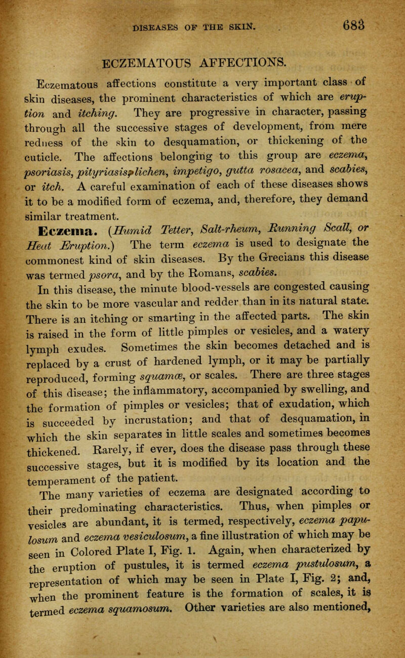 ECZEMATOUS AFFECTIONS. Eczematous affections constitute a very important class of skin diseases, the prominent characteristics of which are erup- tion and itching. They are progressive in character, passing through all the successive stages of development, from mere redness of the skin to desquamation, or thickening of the cuticle. The affections belonging to this group are eczema, psoriasis, pityriasis?lichen, impetigo, gutta rosacea, and scabies, or itch. A careful examination of each of these diseases shows it to be a modified form of eczema, and, therefore, they demand similar treatment. Eczema. (Humid Tetter, Salt-rheum, Running Scall, or Heat Eruption.) The term eczema is used to designate the commonest kind of skin diseases. By the Grecians this disease was termed psora, and by the Romans, scabies. In this disease, the minute blood-vessels are congested causing the skin to be more vascular and redder than in its natural state. There is an itching or smarting in the affected parts. The skin is raised in the form of little pimples or vesicles, and a watery lymph exudes. Sometimes the skin becomes detached and is replaced by a crust of hardened lymph, or it may be partially reproduced, forming squamce, or scales. There are three stages of this disease; the inflammatory, accompanied by swelling, and the formation of pimples or vesicles; that of exudation, which is succeeded by incrustation; and that of desquamation, in which the skin separates in little scales and sometimes becomes thickened. Rarely, if ever, does the disease pass through these successive stages, but it is modified by its location and the temperament of the patient. The many varieties of eczema are designated according to their predominating characteristics. Thus, when pimples or vesicles are abundant, it is termed, respectively, eczema papu- losum and eczema vesiculosum, a fine illustration of which may be seen in Colored Plate I, Fig. 1. Again, when characterized by the eruption of pustules, it is termed eczema pustulosum, a representation of which may be seen in Plate I, Fig. 2; and, when the prominent feature is the formation of scales, it is termed eczema squamosum. Other varieties are also mentioned,