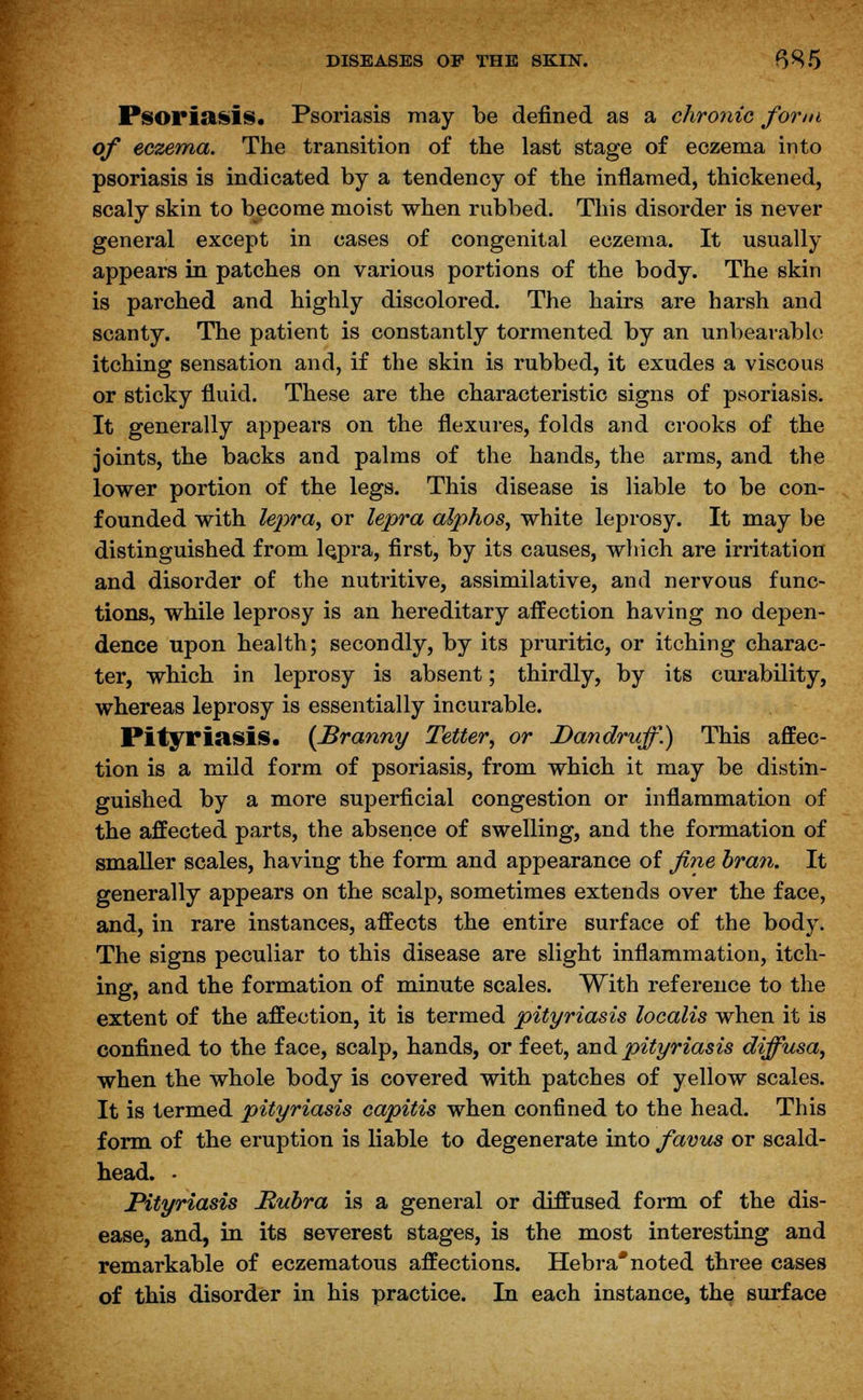 Psoriasis. Psoriasis may be defined as a chronic form of eczema. The transition of the last stage of eczema into psoriasis is indicated by a tendency of the inflamed, thickened, scaly skin to become moist when rubbed. This disorder is never general except in cases of congenital eczema. It usually appears in patches on various portions of the body. The skin is parched and highly discolored. The hairs are harsh and scanty. The patient is constantly tormented by an unbearable itching sensation and, if the skin is rubbed, it exudes a viscous or sticky fluid. These are the characteristic signs of psoriasis. It generally appears on the flexures, folds and crooks of the joints, the backs and palms of the hands, the arms, and the lower portion of the legs. This disease is liable to be con- founded with lepra, or lepra alphos, white leprosy. It may be distinguished from le.pra, first, by its causes, which are irritation and disorder of the nutritive, assimilative, and nervous func- tions, while leprosy is an hereditary affection having no depen- dence upon health; secondly, by its pruritic, or itching charac- ter, which in leprosy is absent; thirdly, by its curability, whereas leprosy is essentially incurable. Pityriasis. {Branny Tetter, or Dandruff.) This affec- tion is a mild form of psoriasis, from which it may be distin- guished by a more superficial congestion or inflammation of the affected parts, the absence of swelling, and the formation of smaller scales, having the form and appearance of fine bran. It generally appears on the scalp, sometimes extends over the face, and, in rare instances, affects the entire surface of the body. The signs peculiar to this disease are slight inflammation, itch- ing, and the formation of minute scales. With reference to the extent of the affection, it is termed pityriasis localis when it is confined to the face, scalp, hands, or feet, and pityriasis diffusa, when the whole body is covered with patches of yellow scales. It is termed pityriasis capitis when confined to the head. This form of the eruption is liable to degenerate into favus or scald- head. • Pityriasis Rubra is a general or diffused form of the dis- ease, and, in its severest stages, is the most interesting and remarkable of eczematous affections. Hebra* noted three cases of this disorder in his practice. In each instance, the surface