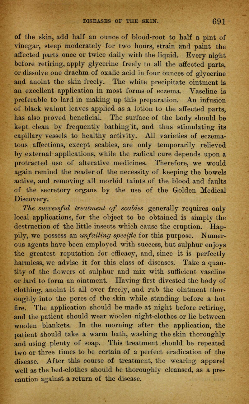 of the skin, add half an ounce of blood-root to half a pint of vinegar, steep moderately for two hours, strain and paint the affected parts once or twice daily with the liquid. Every night before retiring, apply glycerine freely to all the affected parts, or dissolve one drachm of oxalic acid in four ounces of glycerine and anoint the skin freely. The white precipitate ointment is an excellent application in most forms of eczema. Vaseline is preferable to lard in making up this preparation. An infusion of black walnut leaves applied as a lotion to the affected parts, has also proved beneficial. The surface of the body should be kept clean by frequently bathinglt, and thus stimulating its capillary vessels to healthy activity. All varieties of eczema- tous affections, except scabies, are only temporarily relieved by external applications, while the radical cure depends upon a protracted use of alterative medicines. Therefore, we would again remind the reader of the necessity of keeping the bowels active, and removing all morbid taints of the blood and faults of the secretory organs by the use of the Golden Medical Discovery. The successful treatment of scabies generally requires only local applications, for the object to be obtained is simply the destruction of the little insects which cause the eruption. Hap- pily, we possess an unfailing specific for this purpose. Numer- ous agents have been employed with success, but sulphur enjoys the greatest reputation for efficacy, and, since it is perfectly harmless, we advise it for this class of diseases. Take a quan- tity of the flowers of sulphur and mix with sufficient vaseline or lard to form an ointment. Having first divested the body of clothing, anoint it all over freely, and rub the ointment thor- oughly into the pores of the skin while standing before a hot fire. The application should be made at night before retiring, and the patient should wear woolen night-clothes or lie between woolen blankets. In the morning after the application, the patient should take a warm bath, washing the skin thoroughly and using plenty of soap. This treatment should be repeated two or three times to be certain of a perfect eradication of the disease. After this course of treatment, the wearing apparel well as the bed-clothes should be thoroughly cleansed, as a pre- caution against a return of the disease.