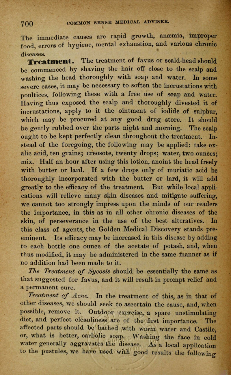 The immediate causes are rapid growth, anaemia, improper food errors of hygiene, mental exhaustion, and various chronic diseases. Treatment. The treatment of favus or scald-head should be commenced by shaving the hair off close to the scalp and washing the head thoroughly with soap and water. In some severe cases, it may be necessary to soften the incrustations with poultices, following these with a free use of soap and water. Having thus exposed the scalp and thoroughly divested it of incrustations, apply to it the ointment of iodide of sulphur, which may be procured at any good drug store. It should be gently rubbed over the parts night and morning. The scalp ought to be kept perfectly clean throughout the treatment. In- stead of the foregoing, the following may be applied: take ox- alic acid, ten grains; creosote, twenty drops; water, two ounces; mix. Half an hour after using this lotion, anoint the head freely with butter or lard. If a few drops only of muriatic acid be thoroughly incorporated with the butter or lard, it will add greatly to the efficacy of the treatment. But while local appli- cations will relieve many skin diseases and mitigate suffering, we cannot too strongly impress upon the minds of our readers the importance, in this as in all other chronic diseases of the skin, of perseverance in the use of the best alteratives. In this class of agents, the Golden Medical Discovery stands pre- eminent. Its efficacy may be increased in this disease by adding to each bottle one ounce of the acetate of potash, and, when thus modified, it may be administered in the same manner as if no addition had been made to it. The Treatment of Sycosis should be essentially the same as that suggested for favus, and it will result in prompt relief and a permanent cure. Treatment of Acne. In the treatment of this, as in that of other diseases, we should seek to ascertain the cause, and, when possible, remove it. Outdoor exercise, a spare unstimulating diet, and perfect cleanliness are of the first importance. The affected parts should be bathed with warm water and Castile, or, what is better, carbolic soap. Washing the face in cold water generally aggravates the disease. As a local application to the pustules, we have used with good results the following