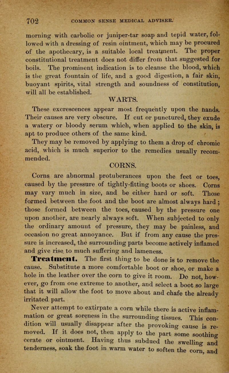 morning with carbolic or juniper-tar soap and tepid water, fol- lowed with a dressing of resin ointment, which may be procured of the apothecary, is a suitable local treatment. The proper constitutional treatment does not differ from that suggested for boils. The prominent indication is to cleanse the blood, which is the great fountain of life, and a good digestion, a fair skin, buoyant spirits, vital strength and soundness of constitution, will all be established. WARTS. These excrescences appear most frequently upon the Hands. Their causes are very obscure. If cut or punctured, they exude a watery or bloody serum which, when applied to the skin, is apt to produce others of the same kind. They may be removed by applying to them a drop of chromic acid, which is much superior to the remedies usually recom- mended. CORNS. Corns are abnormal protuberances upon the feet or toes, caused by the pressure of tightly-fitting boots or shoes. Corns may vary much in size, and be either hard or soft. Those formed between the foot and the boot are almost always hard ; those formed between the toes, caused by the pressure one upon another, are nearly always soft. When subjected to only the ordinary amount of pressure, they may be painless, and occasion no great annoyance. But if from any cause the pres- sure is increased, the surrounding parts become actively inflamed and give rise to much suffering and lameness. Treatment. The first thing to be done is to remove the cause. Substitute a more comfortable boot or shoe or make a hole in the leather over the corn to give it room. Do not how- ever, go from one extreme to another, and select a boot so large that it will allow the foot to move about and chafe the already irritated part. Never attempt to extirpate a corn while there is active inflam- mation or great soreness in the surrounding tissues. This con- dition will usually disappear after the provoking cause is re- moved. If it does not, then apply to the part some soothing cerate or ointment. Having thus subdued the swelling and tenderness, soak the foot in warm water to soften the corn and