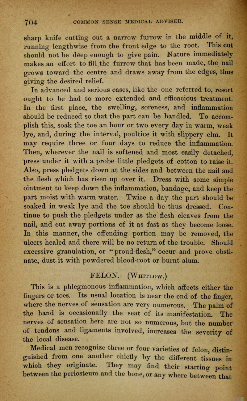 sharp knife cutting out a narrow furrow in the middle of it, running lengthwise from the front edge to the root. This cut should not be deep enough to give pain. Nature immediately makes an effort to fill the furrow that has been made, the nail grows toward the centre and draws away from the edges, thus giving the desired relief. In advanced and serious cases, like the one referred to, resort ought to be had to more extended and efficacious treatment. In the first place, the swelling, soreness, and inflammation should be reduced so that the part can be handled. To accom- plish this, soak the toe an hour or two every day in warm, weak lye, and, during the interval, poultice it with slippery elm. It may require three or four days to reduce the inflammation. Then, wherever the nail is softened and most easily detached, press under it with a probe little pledgets of cotton to raise it. Also, press pledgets down at the sides and between the nail and the flesh which has risen up over it. Dress with some simple ointment to keep down the inflammation, bandage, and keep the part moist with warm water. Twice a day the part should be soaked in weak lye and the toe should be thus dressed. Con- tinue to push the pledgets under as the flesh cleaves from the nail, and cut away portions of it as fast as they become loose. In this manner, the offending portion may be removed, the ulcers healed and there will be no return of the trouble. Should excessive granulation, or  proud-flesh, occur and prove obsti- nate, dust it with powdered blood-root or burnt alum. FELON. (Whitlow.) This is a phlegmonous inflammation, which affects either the fingers or toes. Its usual location is near the end of the finger, where the nerves of sensation are very numerous. The palm of the hand is occasionally the seat of its manifestation. The nerves of sensation here are not so numerous, but the number of tendons and ligaments involved, increases the severity of the local disease. Medical men recognize three or four varieties of felon, distin- guished from one another chiefly by the different tissues in which they originate. They may find their starting point between the periosteum and the bone, or any where between that