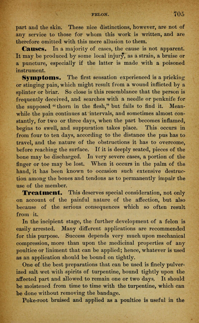 part and the skin. These nice distinctions, however, are not of any service to those for whom this work is written, and are therefore omitted with this mere allusion to them. Causes. In a majority of cases, the cause is not apparent. It may be produced by some local injury, as a strain, a bruise or a puncture, especially if the latter is made with a poisoned instrument. Symptom*. The first sensation experienced is a pricking or stinging pain, which might result from a wound inflicted by a splinter or briar. So close is this resemblance that the person is frequently deceived, and searches with a needle or penknife for the supposed  thorn in the flesh, but fails to find it. Mean- while the pain continues at intervals, and sometimes almost con- stantly, for two or three days, when the part becomes inflamed, begins to swell, and suppuration takes place. This occurs in from four to ten days, according to the distance the pus has to travel, and the nature of the obstructions it has to overcome, before reaching the surface. If it is deeply seated, pieces of the bone may be discharged. In very severe cases, a portion of the finger or toe may be lost. When it occurs in the palm of the hand, it has been known to occasion such extensive destruc- tion among the bones and tendons as to permanently impair the use of the member. Treatment. This deserves special consideration, not only on account of the painful nature of the affection, but also because of the serious consequences which so often result from it. In the incipient stage, the further development of a felon is easily arrested. Many different applications are recommended for this purpose. Success depends very much upon mechanical compression, more than upon the medicinal properties of any poultice or liniment that can be applied; hence, whatever is used as an application should be bound on tightly. One of the best preparations that can be used is finely pulver- ized salt wet with spirits of turpentine, bound tightly upon the affected part and allowed to remain one or two days, It should be moistened from time to time with the turpentine, which can be done without removing the bandage. Poke-root bruised and applied as a poultice is useful in the