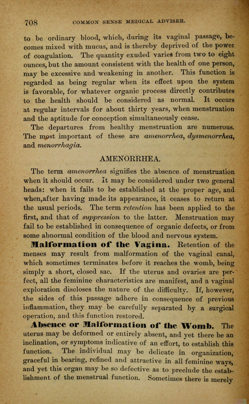 to be ordinary blood, which, during its vaginal passage, be- comes mixed with mucus, and is thereby deprived of the power of coagulation. The quantity exuded varies from two to eight ounces, but the amount consistent with the health of one person, may be excessive and weakening in another. This function is regarded as being regular when its effect upon the system is favorable, for whatever organic process directly contributes to the health should be considered as normal. It occurs at regular intervals for about thirty years, when menstruation and the aptitude for conception simultaneously cease. The departures from healthy menstruation are numerous. The most important of these are amenorrhea, dysmenorrhea, and menorrhagia. AMENORRHEA. The term amenorrhea signifies the absence of menstruation when it should occur. It may be considered under two general heads: when it fails to be established at the proper age, and when,after having made its appearance, it ceases to return at the usual periods. The term retention has been applied to the first, and that of suppression to the latter. Menstruation may fail to be established in consequence of organic defects, or from some abnormal condition of the blood and nervous system. Malformation of the Vagina. Retention of the menses may result from malformation of the vaginal canal, which sometimes terminates before it reaches the womb, being simply a short, closed sac. If the uterus and ovaries are per- fect, all the feminine characteristics are manifest, and a vaginal exploration discloses the nature of the difficulty. If, however, the sides of this passage adhere in consequence of previous inflammation, they may be carefully separated by a surgical operation, and this function restored. Absence or Malformation of the Womb. The uterus may be deformed or entirely absent, and yet there be an inclination, or symptoms indicative of an effort, to establish this function. The individual may be delicate in organization, graceful in bearing, refined and attractive in all feminine ways, and yet this organ may be so defective as to preclude the estab- lishment of the menstrual function. Sometimes there is merely