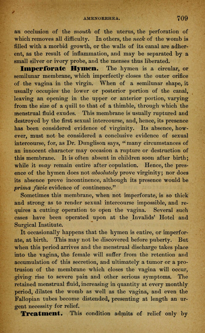 an occlusion of the mouth of the uterus, the perforation of which removes all difficulty. In others, the neck of the womb is filled with a morbid growth, or the walls of its canal are adher- ent, as the result of inflammation, and may be separated by a small silver or ivory probe, and the menses thus liberated. Imperforate Hymen. The hymen is a circular, or semilunar membrane, which imperfectly closes the outer orifice of the vagina in the virgin. When of a semilunar shape, it usually occupies the lower or posterior portion of the canal, leaving an opening in the upper or anterior portion, varying from the size of a quill to that of a thimble, through which the menstrual fluid exudes. This membrane is usually ruptured and destroyed by the first sexual intercourse, and, hence, its presence has been considered evidence of virginity. Its absence, how- ever, must not be considered a conclusive evidence of sexual intercourse, for, as Dr. Dunglison says,  many circumstances of an innocent character may occasion a rupture or destruction of this membrane. It is often absent in children soon after birth; while it may remain entire after copulation. Hence, the pres- ence of the hymen does not absolutely prove virginity; nor does its absence prove incontinence, although its presence would be prima facie evidence of continence. Sometimes this membrane, when not imperforate, is so thick and strong as to render sexual intercourse impossible, and re- quires a cutting operation to open the vagina. Several such cases have been operated upon at the Invalids' Hotel and Surgical Institute. It occasionally happens that the hymen is entire, or imperfor- ate, at birth. This may not be discovered before puberty. But when this period arrives and the menstrual discharge takes place into the vagina, the female will suffer from the retention and accumulation of this secretion, and ultimately a tumor or a pro- trusion of the membrane which closes the vagina will occur, giving rise to severe pain and other serious symptoms. The retained menstrual fluid, increasing in quantity at every monthly period, dilates the womb as well as the vagina, and even the Fallopian tubes become distended, presenting at length an ur- gent necessity for relief. Treatment. This condition admits of relief only by