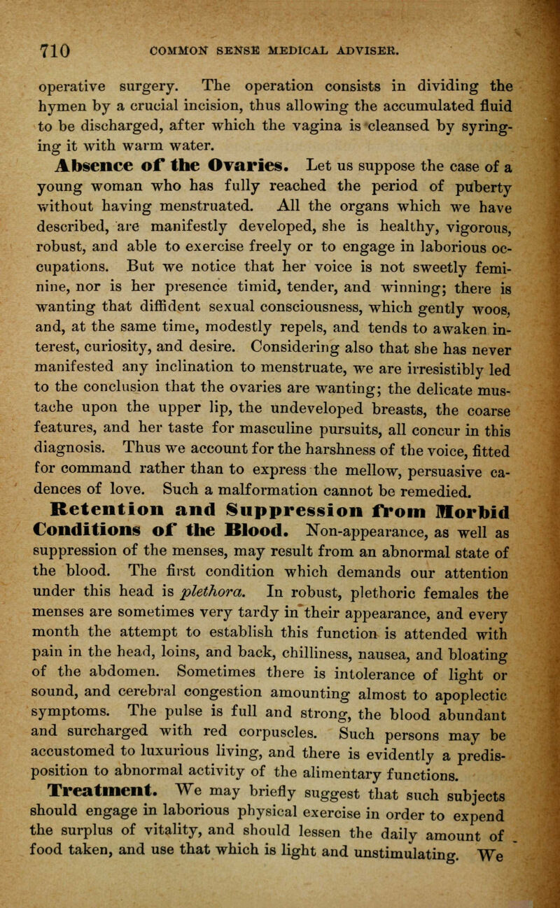 operative surgery. The operation consists in dividing the hymen by a crucial incision, thus allowing the accumulated fluid to be discharged, after which the vagina is cleansed by syring- ing it with warm water. Absence of the Ovaries. Let us suppose the case of a young woman who has fully reached the period of puberty without having menstruated. All the organs which we have described, are manifestly developed, she is healthy, vigorous, robust, and able to exercise freely or to engage in laborious oc- cupations. But we notice that her voice is not sweetly femi- nine, nor is her presence timid, tender, and winning; there is wanting that diffident sexual consciousness, which gently woos, and, at the same time, modestly repels, and tends to awaken in- terest, curiosity, and desire. Considering also that she has never manifested any inclination to menstruate, we are irresistibly led to the conclusion that the ovaries are wanting; the delicate mus- tache upon the upper lip, the undeveloped breasts, the coarse features, and her taste for masculine pursuits, all concur in this diagnosis. Thus we account for the harshness of the voice, fitted for command rather than to express the mellow, persuasive ca- dences of love. Such a malformation cannot be remedied. Retention and Suppression from Morbid Conditions of the Blood. Non-appearance, as well as suppression of the menses, may result from an abnormal state of the blood. The first condition which demands our attention under this head is plethora. In robust, plethoric females the menses are sometimes very tardy in their appearance, and every month the attempt to establish this function is attended with pain in the head, loins, and back, chilliness, nausea, and bloating of the abdomen. Sometimes there is intolerance of light or sound, and cerebral congestion amounting almost to apoplectic symptoms. The pulse is full and strong, the blood abundant and surcharged with red corpuscles. Such persons may be accustomed to luxurious living, and there is evidently a predis- position to abnormal activity of the alimentary functions. Treatment. We may briefly suggest that such subjects should engage in laborious physical exercise in order to expend the surplus of vitality, and should lessen the daily amount of food taken, and use that which is light and unstimulating. We