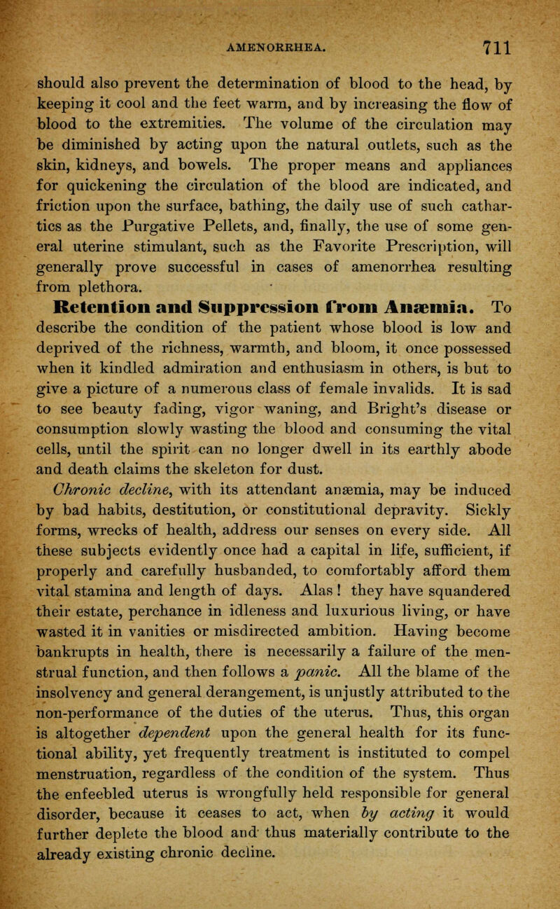 should also prevent the determination of blood to the head, by keeping it cool and the feet warm, and by increasing the flow of blood to the extremities. The volume of the circulation may be diminished by acting upon the natural outlets, such as the skin, kidneys, and bowels. The proper means and appliances for quickening the circulation of the blood are indicated, and friction upon the surface, bathing, the daily use of such cathar- tics as the Purgative Pellets, and, finally, the use of some gen- eral uterine stimulant, such as the Favorite Prescription, will generally prove successful in cases of amenorrhea resulting from plethora. Retention and Suppression from Anaemia. To describe the condition of the patient whose blood is low and deprived of the richness, warmth, and bloom, it once possessed when it kindled admiration and enthusiasm in others, is but to give a picture of a numerous class of female invalids. It is sad to see beauty fading, vigor waning, and Bright's disease or consumption slowly wasting the blood and consuming the vital cells, until the spirit can no longer dwell in its earthly abode and death claims the skeleton for dust. Chronic decline, with its attendant anaemia, may be induced by bad habits, destitution, or constitutional depravity. Sickly forms, wrecks of health, address our senses on every side. All these subjects evidently once had a capital in life, sufficient, if properly and carefully husbanded, to comfortably afford them vital stamina and length of days. Alas ! they have squandered their estate, perchance in idleness and luxurious living, or have wasted it in vanities or misdirected ambition. Having become bankrupts in health, there is necessarily a failure of the men- strual function, and then follows a panic. All the blame of the insolvency and general derangement, is unjustly attributed to the non-performance of the duties of the uterus. Thus, this organ is altogether dependent upon the general health for its func- tional ability, yet frequently treatment is instituted to compel menstruation, regardless of the condition of the system. Thus the enfeebled uterus is wrongfully held responsible for general disorder, because it ceases to act, when by acting it would further deplete the blood and- thus materially contribute to the already existing chronic decline.