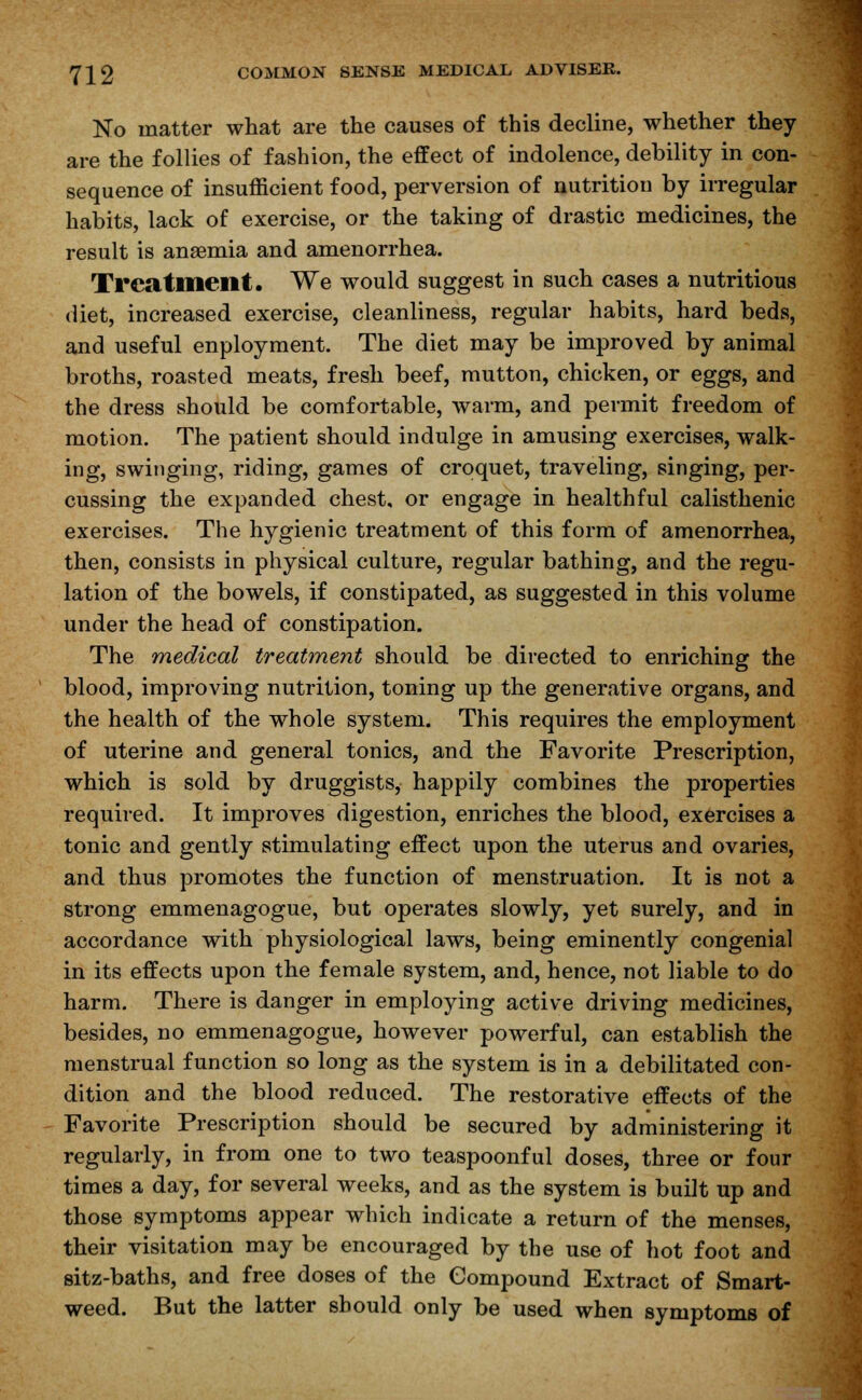 No matter what are the causes of this decline, whether they are the follies of fashion, the effect of indolence, debility in con- sequence of insufficient food, perversion of nutrition by irregular habits, lack of exercise, or the taking of drastic medicines, the result is anaemia and amenorrhea. Treatment. We would suggest in such cases a nutritious diet, increased exercise, cleanliness, regular habits, hard beds, and useful enployment. The diet may be improved by animal broths, roasted meats, fresh beef, mutton, chicken, or eggs, and the dress should be comfortable, warm, and permit freedom of motion. The patient should indulge in amusing exerciseR, walk- ing, swinging, riding, games of croquet, traveling, singing, per- cussing the expanded chest, or engage in healthful calisthenic exercises. The hygienic treatment of this form of amenorrhea, then, consists in physical culture, regular bathing, and the regu- lation of the bowels, if constipated, as suggested in this volume under the head of constipation. The medical treatment should be directed to enriching the blood, improving nutrition, toning up the generative organs, and the health of the whole system. This requires the employment of uterine and general tonics, and the Favorite Prescription, which is sold by druggists, happily combines the properties required. It improves digestion, enriches the blood, exercises a tonic and gently stimulating effect upon the uterus and ovaries, and thus promotes the function of menstruation. It is not a strong emmenagogue, but operates slowly, yet surely, and in accordance with physiological laws, being eminently congenial in its effects upon the female system, and, hence, not liable to do harm. There is danger in employing active driving medicines, besides, no emmenagogue, however powerful, can establish the menstrual function so long as the system is in a debilitated con- dition and the blood reduced. The restorative effects of the Favorite Prescription should be secured by administering it regularly, in from one to two teaspoonful doses, three or four times a day, for several weeks, and as the system is built up and those symptoms appear which indicate a return of the menses, their visitation may be encouraged by the use of hot foot and sitz-baths, and free doses of the Compound Extract of Smart- weed. But the latter should only be used when symptoms of