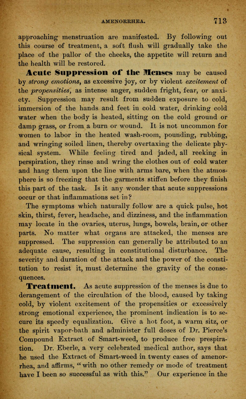 approaching menstruation are manifested. By following out this course of treatment, a soft flush will gradually take the place of the pallor of the cheeks, the appetite will return and the health will be restored. Acute Suppression of* the Menses may be caused by strong emotions, as excessive joy, or by violent excitement of the propensities, as intense anger, sudden fright, fear, or anxi- ety. Suppression may result from sudden exposure to cold, immersion of the hands and feet in cold water, drinking cold water when the body is heated, sitting on the cold ground or damp grass, or from a burn or wound. It is not uncommon for women to labor in the heated wash-room, pounding, rubbing, and wringing soiled linen, thereby overtaxing the delicate phy- sical system. While feeling tired and jaded, all reeking in perspiration, they rinse and wring the clothes out of cold water and hang them upon the line with arms bare, when the atmos- phere is so freezing that the garments stiffen before they finish this part of the task. Is it any wonder that acute suppressions occur or that inflammations set in? The symptoms which naturally follow are a quick pulse, hot skin, thirst, fever, headache, and dizziness, and the inflammation may locate in the ovaries, uterus, lungs, bowels, brain, or other parts. No matter what organs are attacked, the menses are suppressed. The suppression can generally be attributed to an adequate cause, resulting in constitutional disturbance. The severity and duration of the attack and the power of the consti- tution to resist it, must determine the gravity of the conse- quences. Treatment. As acute suppression of the menses is due to derangement of the circulation of the blood, caused by taking cold, by violent excitement of the propensities or excessively strong emotional experience, the prominent indication is to se- cure its speedy equalization. Give a hot foot, a warm sitz, or the spirit vapor-bath and administer full doses of Dr. Pierce's Compound Extract of Smart-weed, to produce free prespira- tion. Dr. Eberle, a very celebrated medical author, says that he used the Extract of Smart-weed in twenty cases of amenor- rhea, and affirms,  with no other remedy or mode of treatment have I been so successful as with this. Our experience in the