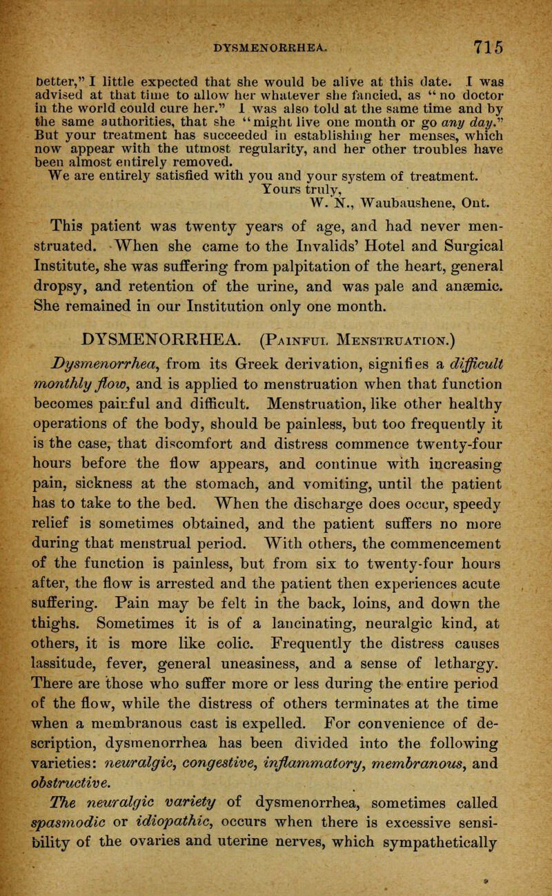 better, I little expected that she would be alive at this date. I was advised at that time to allow her whatever she fancied, as  no doctor in the world could cure her. 1 was also told at the same time and by the same authorities, that she might live one month or go any day. But your treatment has succeeded in establishing her menses, which now appear with the utmost regularity, and her other troubles have been almost entirely removed. We are entirely satisfied with you and your system of treatment. Yours truly, W.N., Waubaushene, Ont. This patient was twenty years of age, and had never men- struated. When she came to the Invalids' Hotel and Surgical Institute, she was suffering from palpitation of the heart, general dropsy, and retention of the urine, and was pale and anaemic. She remained in our Institution only one month. DYSMENORRHEA. (Painful Menstruation.) Dysmenorrhea, from its Greek derivation, signifies a difficult monthly flow, and is applied to menstruation when that function becomes painful and difficult. Menstruation, like other healthy operations of the body, should be painless, but too frequently it is the case, that discomfort and distress commence twenty-four hours before the flow appears, and continue with increasing pain, sickness at the stomach, and vomiting, until the patient has to take to the bed. When the discharge does occur, speedy relief is sometimes obtained, and the patient suffers no more during that menstrual period. With others, the commencement of the function is painless, but from six to twenty-four hours after, the flow is arrested and the patient then experiences acute suffering. Pain may be felt in the back, loins, and down the thighs. Sometimes it is of a lancinating, neuralgic kind, at others, it is more like colic. Frequently the distress causes lassitude, fever, general uneasiness, and a sense of lethargy. There are those who suffer more or less during the entire period of the flow, while the distress of others terminates at the time when a membranous cast is expelled. For convenience of de- scription, dysmenorrhea has been divided into the following varieties: neuralgic, congestive, inflammatory, membranous, and obstructive. The neuralgic variety of dysmenorrhea, sometimes called spasmodic or idiopathic, occurs when there is excessive sensi- bility of the ovaries and uterine nerves, which sympathetically