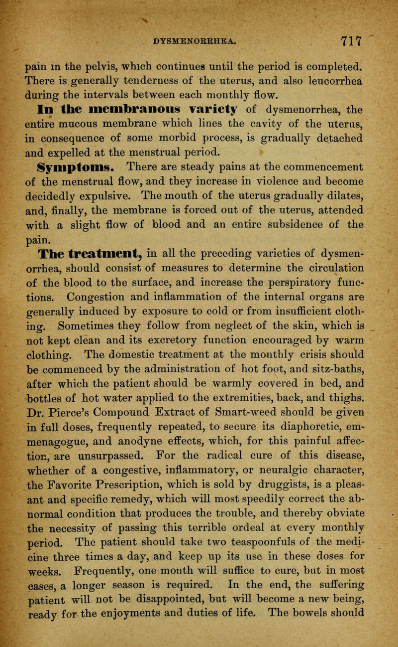 pain in the pelvis, which continues until the period is completed. There is generally tenderness of the uterus, and also leucorrhea during the intervals between each monthly flow. In the membranous variety of dysmenorrhea, the entire mucous membrane which lines the cavity of the uterus, in consequence of some morbid process, is gradually detached and expelled at the menstrual period. Symptoms. There are steady pains at the commencement of the menstrual flow, and they increase in violence and become decidedly expulsive. The mouth of the uterus gradually dilates, and, finally, the membrane is forced out of the uterus, attended with a slight flow of blood and an entire subsidence of the pain. The treatment^ in all the preceding varieties of dysmen- orrhea, should consist of measures to determine the circulation of the blood to the surface, and increase the perspiratory func- tions. Congestion and inflammation of the internal organs are generally induced by exposure to cold or from insufficient cloth- ing. Sometimes they follow from neglect of the skin, which is not kept clean and its excretory function encouraged by warm clothing. The domestic treatment at the monthly crisis should be commenced by the administration of hot foot, and sitz-baths, after which the patient should be warmly covered in bed, and bottles of hot water applied to the extremities, back, and thighs. Dr. Pierce's Compound Extract of Smart-weed should be given in full doses, frequently repeated, to secure its diaphoretic, em- menagogue, and anodyne effects, which, for this painful affec- tion, are unsurpassed. For the radical cure of this disease, whether of a congestive, inflammatory, or neuralgic character, the Favorite Prescription, which is sold by druggists, is a pleas- ant and specific remedy, which will most speedily correct the ab- normal condition that produces the trouble, and thereby obviate the necessity of passing this terrible ordeal at every monthly period. The patient should take two teaspoonfuls of the medi- cine three times a day, and keep up its use in these doses for weeks. Frequently, one month will suffice to cure, but in most cases, a longer season is required. In the end, the suffering patient will not be disappointed, but will become a new being, ready for the enjoyments and duties of life. The bowels should
