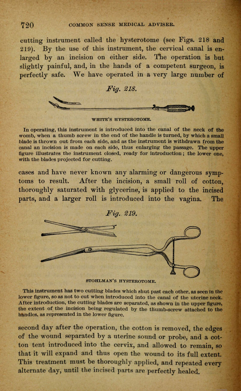 cutting instrument called the hysterotome (see Figs. 218 and 219). By the use of this instrument, the cervical canal is en- larged by an incision on either side. The operation is but slightly painful, and, in the hands of a competent surgeon, is perfectly safe. We have operated in a very large number of Fig. 218. WHITE'S HYSTEROTOME. In operating', this instrument is introduced into the canal of the neck of the womb, when a thumb screw in the end of the handle is turned, by which a small blade is thrown out from each side, and as the instrument is withdrawn from the canal an incision is made on each side, thus enlarging the passage. The upper figure illustrates the instrument closed, ready for introduction; the lower one, with the blades projected for cutting. cases and have never known any alarming or dangerous symp- toms to result. After the incision, a small roll of cotton, thoroughly saturated with glycerine, is applied to the incised parts, and a larger roll is introduced into the vagina. The Fig. 219. STOHLMAN'S HYSTEROTOME. This instrument has two cutting blades which shut past each other, as seen in the lower figure, so as not to cut when introduced into the canal of the uterine neck. After introduction, the cutting blades are separated, as shown in the upper figure, the extent of the incision being regulated by the thumb-screw attached to the handles, as represented in the lower figure. second day after the operation, the cotton is removed, the edges of the wound separated by a uterine sound or probe, and a cot- ton tent introduced into the cervix, and allowed to remain, so that it will expand and thus open the wound to its full extent. This treatment must be thoroughly applied, and repeated every alternate day, until the incised parts are perfectly healed.