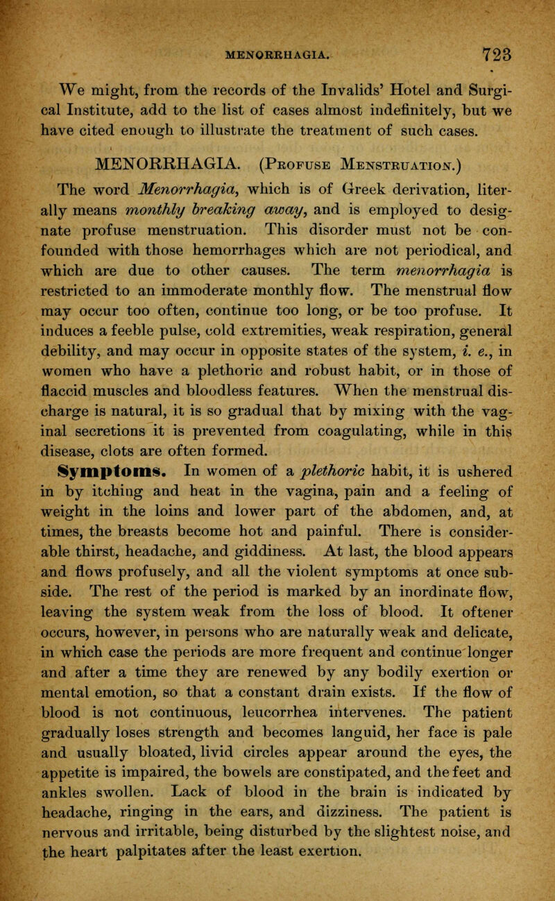 We might, from the records of the Invalids' Hotel and Surgi- cal Institute, add to the list of cases almost indefinitely, but we have cited enough to illustrate the treatment of such cases. MENORRHAGIA. (Profuse Menstruation.) The word Menorrhagia, which is of Greek derivation, liter- ally means monthly breaking away, and is employed to desig- nate profuse menstruation. This disorder must not be con- founded with those hemorrhages which are not periodical, and which are due to other causes. The term menorrhagia is restricted to an immoderate monthly flow. The menstrual flow may occur too often, continue too long, or be too profuse. It induces a feeble pulse, cold extremities, weak respiration, general debility, and may occur in opposite states of the system, i. e., in women who have a plethoric and robust habit, or in those of flaccid muscles and bloodless features. When the menstrual dis- charge is natural, it is so gradual that by mixing with the vag- inal secretions it is prevented from coagulating, while in this disease, clots are often formed. Symptoms. In women of a plethoric habit, it is ushered in by itching and heat in the vagina, pain and a feeling of weight in the loins and lower part of the abdomen, and, at times, the breasts become hot and painful. There is consider- able thirst, headache, and giddiness. At last, the blood appears and flows profusely, and all the violent symptoms at once sub- side. The rest of the period is marked by an inordinate flow, leaving the system weak from the loss of blood. It oftener occurs, however, in persons who are naturally weak and delicate, in which case the periods are more frequent and continue longer and after a time they are renewed by any bodily exertion or mental emotion, so that a constant drain exists. If the flow of blood is not continuous, leucorrhea intervenes. The patient gradually loses strength and becomes languid, her face is pale and usually bloated, livid circles appear around the eyes, the appetite is impaired, the bowels are constipated, and the feet and ankles swollen. Lack of blood in the brain is indicated by headache, ringing in the ears, and dizziness. The patient is nervous and irritable, being disturbed by the slightest noise, and the heart palpitates after the least exertion.