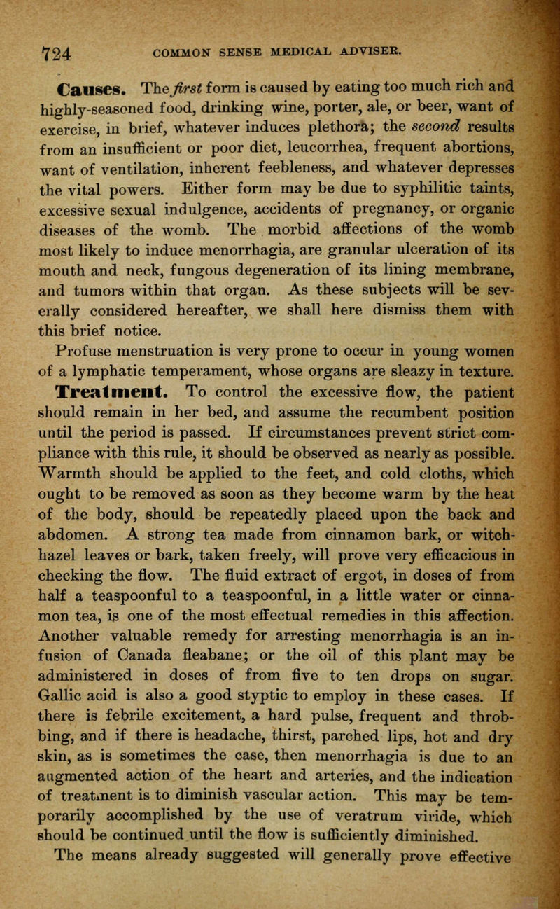 Causes. The first form is caused by eating too much rich and highly-seasoned food, drinking wine, porter, ale, or beer, want of exercise, in brief, whatever induces plethora; the second results from an insufficient or poor diet, leucorrhea, frequent abortions, want of ventilation, inherent feebleness, and whatever depresses the vital powers. Either form may be due to syphilitic taints, excessive sexual indulgence, accidents of pregnancy, or organic diseases of the womb. The morbid affections of the womb most likely to induce menorrhagia, are granular ulceration of its mouth and neck, fungous degeneration of its lining membrane, and tumors within that organ. As these subjects will be sev- erally considered hereafter, we shall here dismiss them with this brief notice. Profuse menstruation is very prone to occur in young women of a lymphatic temperament, whose organs are sleazy in texture. Treatment. To control the excessive flow, the patient should remain in her bed, and assume the recumbent position until the period is passed. If circumstances prevent strict com- pliance with this rule, it should be observed as nearly as possible. Warmth should be applied to the feet, and cold cloths, which ought to be removed as soon as they become warm by the heat of the body, should be repeatedly placed upon the back and abdomen. A strong tea made from cinnamon bark, or witch- hazel leaves or bark, taken freely, will prove very efficacious in checking the flow. The fluid extract of ergot, in doses of from half a teaspoonful to a teaspoonful, in a little water or cinna- mon tea, is one of the most effectual remedies in this affection. Another valuable remedy for arresting menorrhagia is an in- fusion of Canada fleabane; or the oil of this plant may be administered in doses of from five to ten drops on sugar. Gallic acid is also a good styptic to employ in these cases. If there is febrile excitement, a hard pulse, frequent and throb- bing, and if there is headache, thirst, parched lips, hot and dry skin, as is sometimes the case, then menorrhagia is due to an augmented action of the heart and arteries, and the indication of treatment is to diminish vascular action. This may be tem- porarily accomplished by the use of veratrum viride, which should be continued until the flow is sufficiently diminished. The means already suggested will generally prove effective