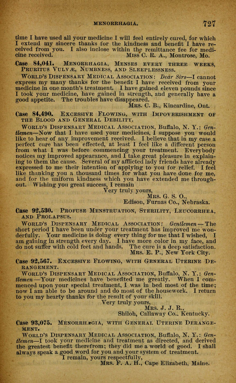 time I have used all your medicine I will feel entirely cured, for which I extend my sincere thanks for the kindness and benefit I have re- ceived from you. I also inclose within th£ remittance fee for medi- cine received. Miss*C. ft. A., Montrose, Mo. Case 84,041. Menorrhagia, Menses every three weeks, Pruritus Vulvae, Numbness, and Sleeplessness. World's Dispensary Medical Association: Dear Sirs—I cannot express my many thanks for the benefit I have received from your medicine in one month's treatment. I have gained eleven pounds since I took your medicine, have gained in strength, and generally have a good appetite. The troubles have disappeared. Mrs. C. B., Kincardine, Ont. Case 84,490. Excessive Flowing, with Impoverishment of the Blood and General Debility. World's Dispensary Medical Association, Buffalo, N. Y.: Gen- tlemen—Now that I have used your medicines, I suppose you would like to hear of any improvement received. I believe that in my case a perfect cure has been effected, at least I feel like a different person from what I was before commencing your treatment. Everybody notices my improved appearance, and 1 take great pleasure in explain- ing to them the cause. Several of my afflicted lady friends have already expressed to me their intention of applying to you for relief. I feel like thanking you a thousand times for what you have done for me, and for the uniform kindness which you have extended me through- out. Wishing you great success, I remain Very truly yours, Mrs. a S. O., Edison, Furnas Co., Nebraska. Case 92,530. Profuse Menstruation, Sterility, Leucorrhea, and Prolapsus. World's Dispensary Medical Association: Gentlemen — The short period I have been under your treatment has improved me won- derfully. Tour medicine is doing every thing for me that I wished, I am gaining in strength every day. I have more color in my face, and do not suffer with cold feet and hands. The cure is a deep satisfaction. Mrs. E. P., New York City. Case 92,567. Excessive Flowing, with General Uterine De- rangement. World's Dispensary Medical Association, Buffalo, N. Y.: Gen- tlemen—Your medicines have benefited me greatly. When I com- menced upon your special treatment, I was in bed most of the time; now I am able to be around and do most of the housework. I return to you my hearty thanks for the result of your skill. Very truly yours, Mrs. J. J. P., Shiloh, Callaway Co.. Kentucky. Case 93,075. Menorrhagia, with General Uterine Derange- ment. World's Dispensary Medical Association, Buffalo, N. Y.: Gen- tlemen—I took your medicine and treatment as directed, and derived the greatest benefit therefrom; they did me a world of good. I shall always speak a good word for you and your system of treatment. I remain, yours respectfully, Mrs. F. A. H., Cape Elizabeth, Maine.