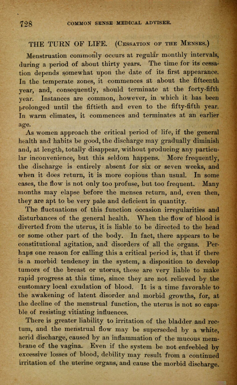 THE TURN OF LIFE. (Cessation op the Menses.) Menstruation commonly occurs at regular monthly intervals, during a period of about thirty years. The time for its cessa- tion depends somewhat upon the date of its first appearance. In the temperate zones, it commences at about the fifteenth year, and, consequently, should terminate at the forty-fifth year. Instances are common, however, in which it has been prolonged until the fiftieth and even to the fifty-fifth year. In warm climates, it commences and terminates at an earlier age. As women approach the critical period of life, if the general health and habits be good, the discharge may gradually diminish and, at length, totally disappear, without producing any particu- lar inconvenience, but this seldom happens. More frequently, the discharge is entirely absent for six or seven weeks, and when it does return, it is more copious than usual. In some cases, the flow is not only too profuse, but too frequent. Many months may elapse before the menses return, and, even then, they are apt to be very pale and deficient in quantity. The fluctuations of this function occasion irregularities and disturbances of the general health. When the flow of blood is diverted from the uterus, it is liable to be directed to the head or some other part of the body. In fact, there appears to be constitutional agitation, and disorders of all the organs. Per- haps one reason for calling this a critical period is, that if there is a morbid tendency in the system, a disposition to develop tumors of the breast or uterus, these are very liable to make rapid progress at this time, since they are not relieved by the customary local exudation of blood. It is a time favorable to the awakening of latent disorder and morbid growths, for, at the decline of the menstrual function, the uterus is not so capa- ble of resisting vitiating influences. There is greater liability to irritation of the bladder and rec- tum, and the menstrual flow may be superseded by a white, acrid discharge, caused by an inflammation of the mucous mem- brane of the vagina. Even if the system be not enfeebled by excessive losses of blood, debility may result from a continued irritation of the uterine organs, and cause the morbid discharge.