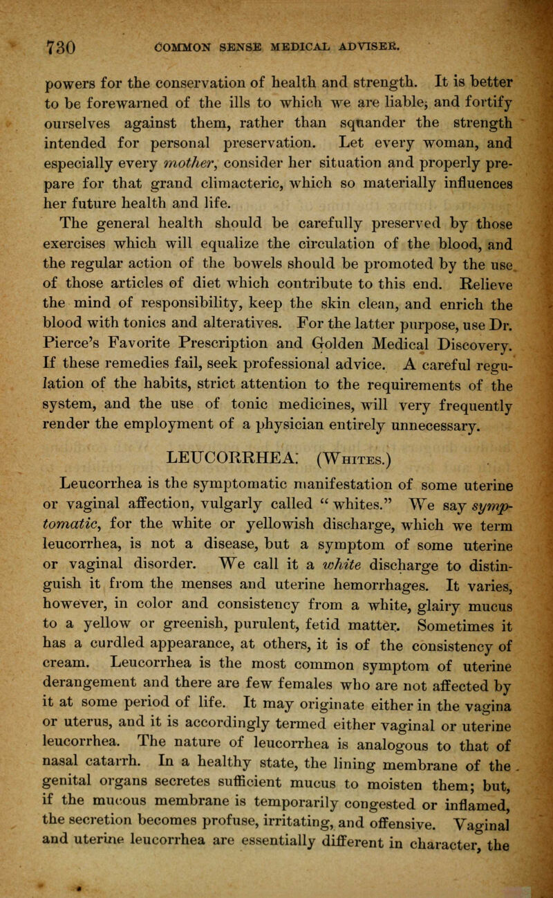 powers for the conservation of health and strength. It is better to be forewarned of the ills to which we are liable^ and fortify ourselves against them, rather than squander the strength intended for personal preservation. Let every woman, and especially every mother, consider her situation and properly pre- pare for that grand climacteric, which so materially influences her future health and life. The general health should be carefully preserved by those exercises which will equalize the circulation of the blood, and the regular action of the bowels should be promoted by the use of those articles of diet which contribute to this end. Relieve the mind of responsibility, keep the skin clean, and enrich the blood with tonics and alteratives. For the latter purpose, use Dr. Pierce's Favorite Prescription and Golden Medical Discovery. If these remedies fail, seek professional advice. A careful regu- lation of the habits, strict attention to the requirements of the system, and the use of tonic medicines, will very frequently render the employment of a physician entirely unnecessary. LEUCORRHEA: (Whites.) Leucorrhea is the symptomatic manifestation of some uterine or vaginal affection, vulgarly called whites. We say symp- tomatic, for the white or yellowish discharge, which we term leucorrhea, is not a disease, but a symptom of some uterine or vaginal disorder. We call it a white discharge to distin- guish it from the menses and uterine hemorrhages. It varies, however, in color and consistency from a white, glairy mucus to a yellow or greenish, purulent, fetid matter. Sometimes it has a curdled appearance, at others, it is of the consistency of cream. Leucorrhea is the most common symptom of uterine derangement and there are few females who are not affected by it at some period of life. It may originate either in the vagina or uterus, and it is accordingly termed either vaginal or uterine leucorrhea. The nature of leucorrhea is analogous to that of nasal catarrh. In a healthy state, the lining membrane of the genital organs secretes sufficient mucus to moisten them; but, if the mucous membrane is temporarily congested or inflamed, the secretion becomes profuse, irritating, and offensive. Vaginal and uterine leucorrhea are essentially different in character the