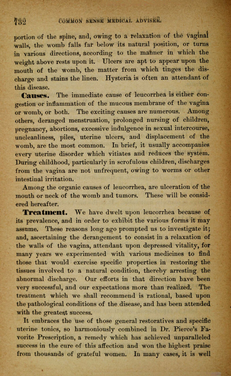 5$0 COMMON' sfiNsii ktebidAL AbviswK. portion of the spine, and, owing to a relaxation of the Vaginal walls, the womb falls far below its natural position, or turns in various directions, according to the manner in which the weight above rests upon it. Ulcers are apt to appear upon the mouth of the womb, the matter from which tinges the dis- charge and stains the linen. Hysteria is often an attendant of this disease. Causes. The immediate cause of leucorrhea is either con- gestion or inflammation of the mucous membrane of the vagina or womb, or both. The exciting causes are numerous. Among others, deranged menstruation, prolonged nursing of children, pregnancy, abortions, excessive indulgence in sexual intercourse, uncleanliness, piles, uterine ulcers, and displacement of the womb, are the most common. In brief, it usually accompanies every uterine disorder which vitiates and reduces the system. During childhood, particularly in scrofulous children, discharges from the vagina are not unfrequent, owing to worms or other intestinal irritation. Among the organic causes of leucorrhea, are ulceration of the mouth or neck of the womb and tumors. These will be consid- ered hereafter. Treatment. We have dwelt upon leucorrhea because of its prevalence, and in order to exhibit the various forms it may assume. These reasons long ago prompted us to investigate it; and, ascertaining the derangement to consist in a relaxation of the walls of the vagina, attendant upon depressed vitality, for many years we experimented with various medicines to find those that would exercise specific properties in restoring the tissues involved to a natural condition, thereby arresting the abnormal discharge. Our efforts in that direction have been very successful, and our expectations more than realized. The treatment which we shall recommend is rational, based upon the pathological conditions of the disease, and has been attended with the greatest success. It embraces the use of those general restoratives and specific uterine tonics, so harmoniously combined in Dr. Pierce's Fa- vorite Prescription, a remedy which has achieved unparalleled success in the cure of this affection and won the highest praise from thousands of grateful women. In many cases, it is well