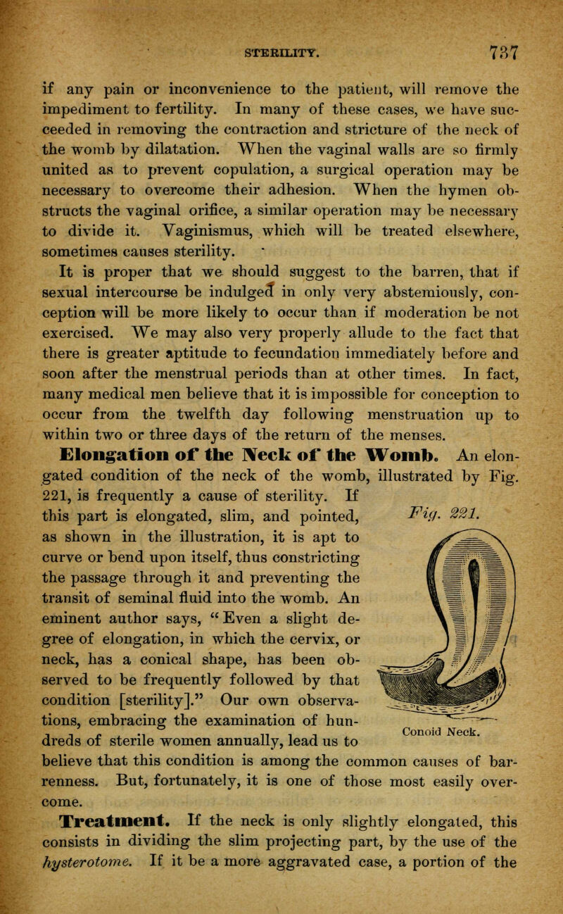 if any pain or inconvenience to the patient, will remove the impediment to fertility. In many of these cases, we have suc- ceeded in removing the contraction and stricture of the neck of the womb by dilatation. When the vaginal walls are so firmly united as to prevent copulation, a surgical operation may be necessary to overcome their adhesion. When the hymen ob- structs the vaginal orifice, a similar operation may be necessary to divide it. Vaginismus, which will be treated elsewhere, sometimes causes sterility. It is proper that we should suggest to the barren, that if sexual intercourse be indulged in only very abstemiously, con- ception will be more likely to occur than if moderation be not exercised. We may also very properly allude to the fact that there is greater aptitude to fecundation immediately before and soon after the menstrual periods than at other times. In fact, many medical men believe that it is impossible for conception to occur from the twelfth day following menstruation up to within two or three days of the return of the menses. Elongation of the Neck of the Womb. An elon- gated condition of the neck of the womb, illustrated by Fig. 221, is frequently a cause of sterility. If this part is elongated, slim, and pointed, as shown in the illustration, it is apt to curve or bend upon itself, thus constricting the passage through it and preventing the transit of seminal fluid into the womb. An eminent author says,  Even a slight de- gree of elongation, in which the cervix, or neck, has a conical shape, has been ob- served to be frequently followed by that condition [sterility]. Our own observa- tions, embracing the examination of hun- dreds of sterile women annually, lead us to believe that this condition is among the common causes of bar- renness. But, fortunately, it is one of those most easily over- come. Treatment. If the neck is only slightly elongated, this consists in dividing the slim projecting part, by the use of the hysterotome. If it be a more aggravated case, a portion of the Fiij. 221. Conoid Neck.