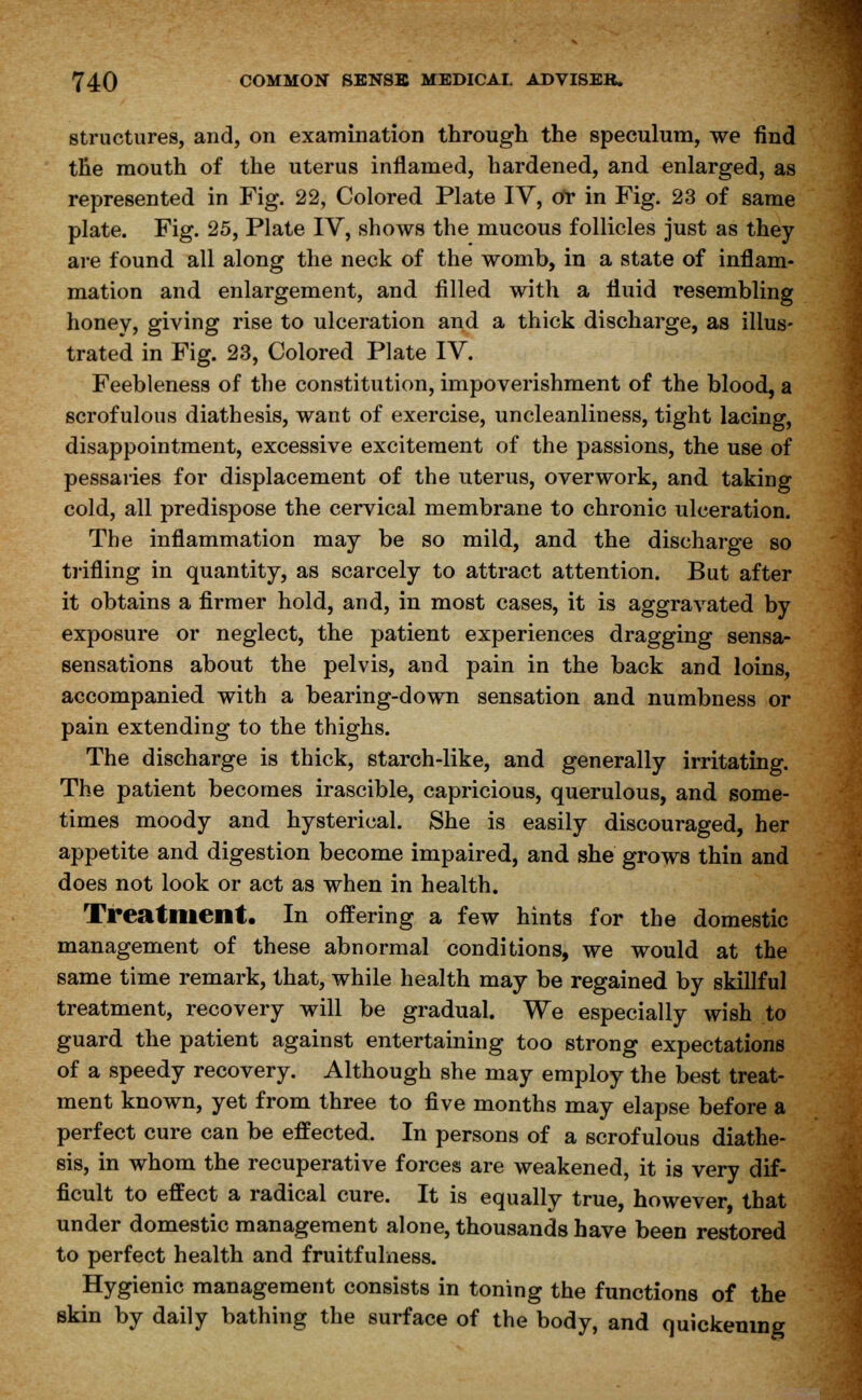 structures, and, on examination through the speculum, we find the mouth of the uterus inflamed, hardened, and enlarged, as represented in Fig. 22, Colored Plate IV, oY in Fig. 23 of same plate. Fig. 25, Plate IV, shows the mucous follicles just as they are found all along the neck of the womb, in a state of inflam- mation and enlargement, and filled with a fluid resembling honey, giving rise to ulceration and a thick discharge, as illus- trated in Fig. 23, Colored Plate IV. Feebleness of the constitution, impoverishment of the blood, a scrofulous diathesis, want of exercise, uncleanliness, tight lacing, disappointment, excessive excitement of the passions, the use of pessaries for displacement of the uterus, overwork, and taking cold, all predispose the cervical membrane to chronic ulceration. The inflammation may be so mild, and the discharge so trifling in quantity, as scarcely to attract attention. But after it obtains a firmer hold, and, in most cases, it is aggravated by exposure or neglect, the patient experiences dragging sensa- sensations about the pelvis, and pain in the back and loins, accompanied with a bearing-down sensation and numbness or pain extending to the thighs. The discharge is thick, starch-like, and generally irritating. The patient becomes irascible, capricious, querulous, and some- times moody and hysterical. She is easily discouraged, her appetite and digestion become impaired, and she grows thin and does not look or act as when in health. Treatment. In offering a few hints for the domestic management of these abnormal conditions, we would at the same time remark, that, while health may be regained by skillful treatment, recovery will be gradual. We especially wish to guard the patient against entertaining too strong expectations of a speedy recovery. Although she may employ the best treat- ment known, yet from three to five months may elapse before a perfect cure can be effected. In persons of a scrofulous diathe- sis, in whom the recuperative forces are weakened, it is very dif- ficult to effect a radical cure. It is equally true, however, that under domestic management alone, thousands have been restored to perfect health and fruitfulness. Hygienic management consists in toning the functions of the skin by daily bathing the surface of the body, and quickening