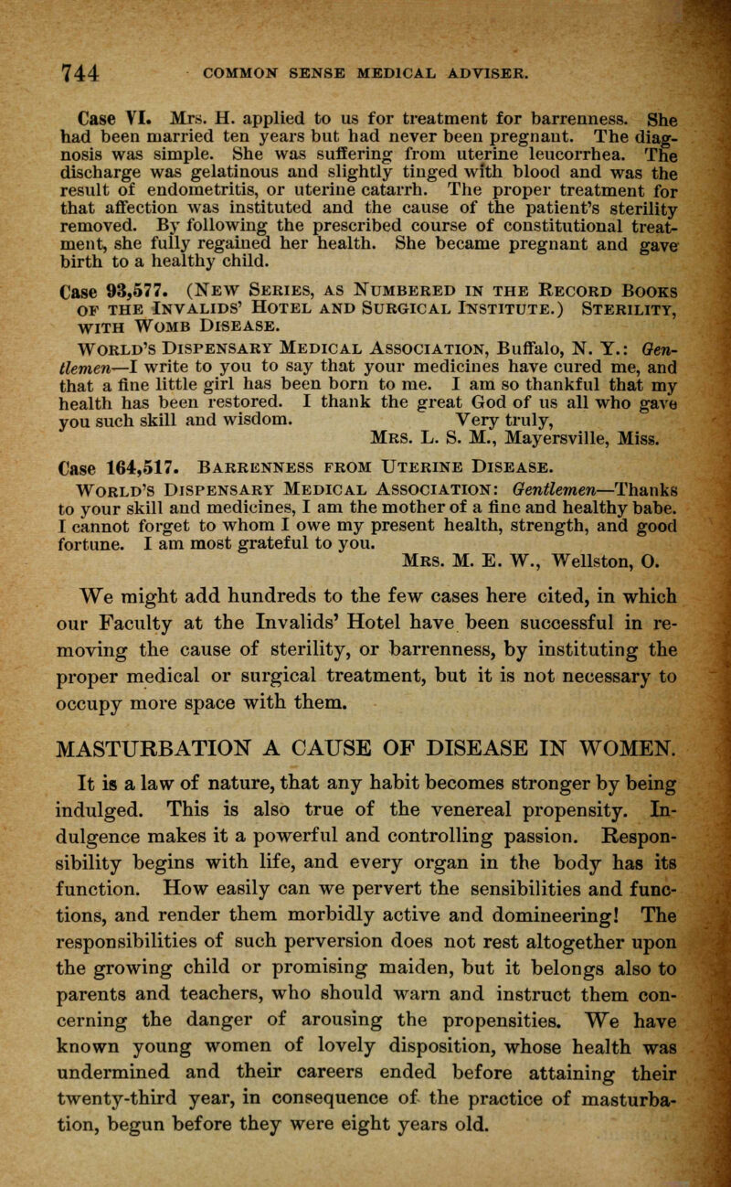 Case VI. Mrs. H. applied to us for treatment for barrenness. She had been married ten years but had never been pregnant. The diag- nosis was simple. She was suffering from uterine leucorrhea. The discharge was gelatinous and slightly tinged with blood and was the result of endometritis, or uterine catarrh. The proper treatment for that affection was instituted and the cause of the patient's sterility removed. By following the prescribed course of constitutional treat- ment, she fully regained her health. She became pregnant and gave birth to a healthy child. Case 93,577. (New Series, as Numbered in the Record Books of the Invalids' Hotel and Surgical Institute.) Sterility, with Womb Disease. World's Dispensary Medical Association, Buffalo, N. Y.: Gen- tlemen—I write to you to say that your medicines have cured me, and that a fine little girl has been born to me. I am so thankful that my health has been restored. I thank the great God of us all who gave you such skill and wisdom. Very truly, Mrs. L. S. M., Mayersville, Miss. Case 164,517. Barrenness from Uterine Disease. World's Dispensary Medical Association: Gentlemen—Thanks to your skill and medicines, I am the mother of a fine and healthy babe. I cannot forget to whom I owe my present health, strength, and good fortune. I am most grateful to you. Mrs. M. E. W., Wellston, 0. We might add hundreds to the few cases here cited, in which our Faculty at the Invalids' Hotel have been successful in re- moving the cause of sterility, or barrenness, by instituting the proper medical or surgical treatment, but it is not necessary to occupy more space with them. MASTURBATION A CAUSE OF DISEASE IN WOMEN. It is a law of nature, that any habit becomes stronger by being indulged. This is also true of the venereal propensity. In- dulgence makes it a powerful and controlling passion. Respon- sibility begins with life, and every organ in the body has its function. How easily can we pervert the sensibilities and func- tions, and render them morbidly active and domineering! The responsibilities of such perversion does not rest altogether upon the growing child or promising maiden, but it belongs also to parents and teachers, who should warn and instruct them con- cerning the danger of arousing the propensities. We have known young women of lovely disposition, whose health was undermined and their careers ended before attaining their twenty-third year, in consequence of the practice of masturba- tion, begun before they were eight years old.