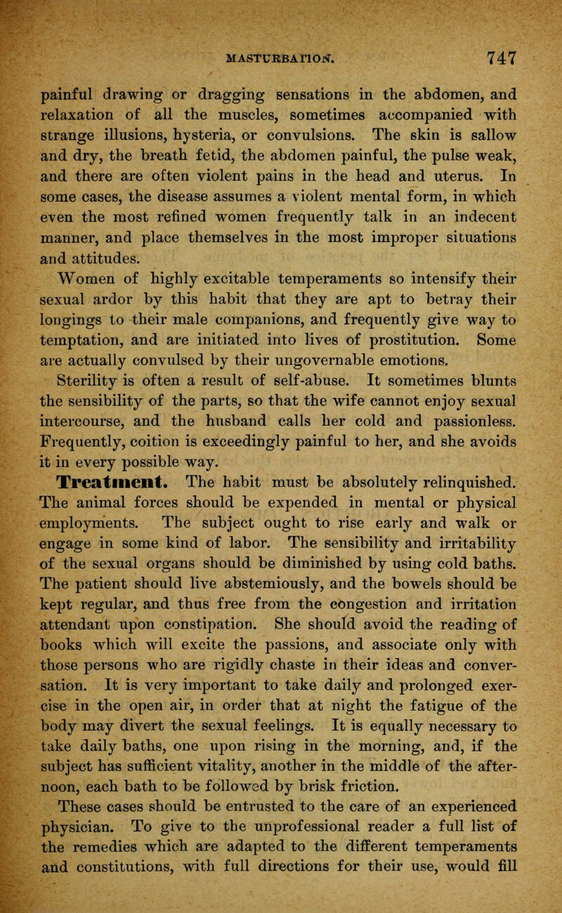 painful drawing or dragging sensations in the abdomen, and relaxation of all the muscles, sometimes accompanied with strange illusions, hysteria, or convulsions. The skin is sallow and dry, the breath fetid, the abdomen painful, the pulse weak, and there are often violent pains in the head and uterus. In some cases, the disease assumes a violent mental form, in which even the most refined women frequently talk in an indecent manner, and place themselves in the most improper situations and attitudes. Women of highly excitable temperaments so intensify their sexual ardor by this habit that they are apt to betray their longings to their male companions, and frequently give way to temptation, and are initiated into lives of prostitution. Some are actually convulsed by their ungovernable emotions. Sterility is often a result of self-abuse. It sometimes blunts the sensibility of the parts, so that the wife cannot enjoy sexual intercourse, and the husband calls her cold and passionless. Frequently, coition is exceedingly painful to her, and she avoids it in every possible way. Treatment. The habit must be absolutely relinquished. The animal forces should be expended in mental or physical employments. The subject ought to rise early and walk or engage in some kind of labor. The sensibility and irritability of the sexual organs should be diminished by using cold baths. The patient should live abstemiously, and the bowels should be kept regular, and thus free from the congestion and irritation attendant upon constipation. She should avoid the reading of books which will excite the passions, and associate only with those persons who are rigidly chaste in their ideas and conver- sation. It is very important to take daily and prolonged exer- cise in the open air, in order that at night the fatigue of the body may divert the sexual feelings. It is equally necessary to take daily baths, one upon rising in the morning, and, if the subject has sufficient vitality, another in the middle of the after- noon, each bath to be followed by brisk friction. These cases should be entrusted to the care of an experienced physician. To give to the unprofessional reader a full list of the remedies which are adapted to the different temperaments and constitutions, with full directions for their use, would fill