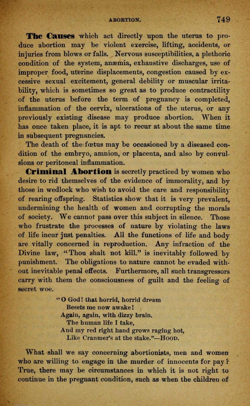 The Causes which act directly upon the uterus to pro- duce abortion may be violent exercise, lifting, accidents, or injuries from blows or falls. Nervous susceptibilities, a plethoric condition of the system, anaemia, exhaustive discharges, use of improper food, uterine displacements, congestion caused by ex- cessive sexual excitement, general debility or muscular irrita- bility, which is sometimes so great as to produce contractility of the uterus before the term of pregnancy is completed, inflammation of the cervix, ulcerations of the uterus, or any previously existing disease may produce abortion. When it has once taken place, it is apt to recur at about the same time in subsequent pregnancies. The death of the foetus may be occasioned by a diseased con- dition of the embryo, amnion, or placenta, and also by convul- sions or peritoneal inflammation. Criminal Abortion is secretly practiced by women who desire to rid themselves of the evidence of immorality, and by those in wedlock who wish to avoid the care and responsibility of rearing offspring. Statistics show that it is very prevalent, undermining the health of women and corrupting the morals of society. We cannot pass over this subject in silence. Those who frustrate the processes of nature by violating the laws of life incur just penalties. All the functions of life and body are vitally concerned in reproduction. Any infraction of the Divine law, Thou shalt not kill. is inevitably followed by punishment. The obligations to nature cannot be evaded with- out inevitable penal effects. Furthermore, all such transgressors carry with them the consciousness of guilt and the feeling of secret woe. O God! that horrid, horrid dream Besets me now awake I Again, again, with dizzy brain. The human life I take, And my red right hand grows raging hot, Like Cranmer's at the stake.—Hood. What shall we say concerning abortionists, men and women who are willing to engage in the murder of innocents for pay ? True, there may be circumstances in which it is not right to continue in the pregnant condition, such as when the children of