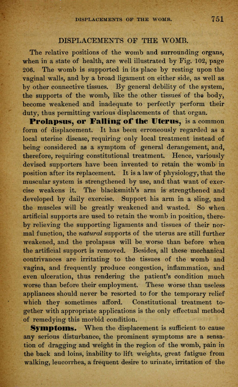 DISPLACEMENTS OF THE WOMB. The relative positions of the womb and surrounding organs, when in a state of health, are well illustrated by Fig. 102, page 206. The womb is supported in its place by resting upon the vaginal walls, and by a broad ligament on either side, as well as by other connective tissues. By general debility of the system, the supports of the womb, like the other tissues of the body, become weakened and inadequate to perfectly perform their duty, thus permitting various displacements of that organ. Prolapsus, or Falling of the Uterus, is a common form of displacement. It has been erroneously regarded as a local uterine disease, requiring only local treatment instead of being considered as a symptom of general derangement, and, therefore, requiring constitutional treatment. Hence, variously devised supporters have been invented to retain the womb in position after its replacement. It is a law of physiology, that the muscular system is strengthened by use, and that want of exer- cise weakens it. The blacksmith's arm is strengthened and developed by daily exercise. Support his arm in a sling, and the muscles will be greatly weakened and wasted. So when artificial supports are used to retain the womb in position, there- by relieving the supporting ligaments and tissues of their nor- mal function, the natural supports of the uterus are still further weakened, and the prolapsus will be worse than before when the artificial support is removed. Besides, all these mechanical contrivances are irritating to the tissues of the womb and vagina, and frequently produce congestion, inflammation, and even ulceration, thus rendering the patient's condition much worse than before their employment. These worse than useless appliances should never be resorted to for the temporary relief which they sometimes afford. Constitutional treatment to- gether with appropriate applications is the only effectual method of remedying this morbid condition. Symptoms. When the displacement is sufficient to cause any serious disturbance, the prominent symptoms are a sensa- tion of dragging and weight in the region of the womb, pain in the back and loins, inability to lift weights, great fatigue from walking, leucorrhea, a frequent desire to urinate, irritation of the