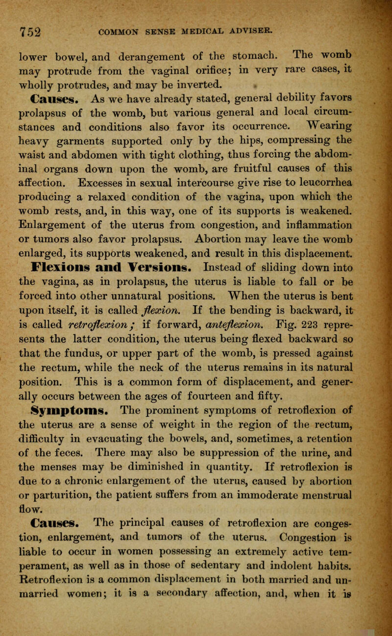 lower bowel, and derangement of the stomach. The womb may protrude from the vaginal orifice; in very rare cases, it wholly protrudes, and may be inverted. Causes. As we have already stated, general debility favors prolapsus of the womb, but various general and local circum- stances and conditions also favor its occurrence. Wearing heavy garments supported only by the hips, compressing the waist and abdomen with tight clothing, thus forcing the abdom- inal organs down upon the womb, are fruitful causes of this affection. Excesses in sexual intercourse give rise to leucorrhea producing a relaxed condition of the vagina, upon which the womb rests, and, in this way, one of its supports is weakened. Enlargement of the uterus from congestion, and inflammation or tumors also favor prolapsus. Abortion may leave the womb enlarged, its supports weakened, and result in this displacement. Flexions and Versions. Instead of sliding down into the vagina, as in prolapsus, the uterus is liable to fall or be forced into other unnatural positions. When the uterus is bent upon itself, it is called flexion. If the bending is backward, it is called retroflexion/ if forward, anteflexion. Fig. 223 repre- sents the latter condition, the uterus being flexed backward so that the fundus, or upper part of the womb, is pressed against the rectum, while the neck of the uterus remains in its natural position. This is a common form of displacement, and gener- ally occurs between the ages of fourteen and fifty. Symptoms. The prominent symptoms of retroflexion of the uterus are a sense of weight in the region of the rectum, difficulty in evacuating the bowels, and, sometimes, a retention of the feces. There may also be suppression of the urine, and the menses may be diminished in quantity. If retroflexion is due to a chronic enlargement of the uterus, caused by abortion or parturition, the patient suffers from an immoderate menstrual flow. Causes. The principal causes of retroflexion are conges- tion, enlargement, and tumors of the uterus. Congestion is liable to occur in women possessing an extremely active tem- perament, as well as in those of sedentary and indolent habits. Retroflexion is a common displacement in both married and un- married women; it is a secondary affection, and, when it is