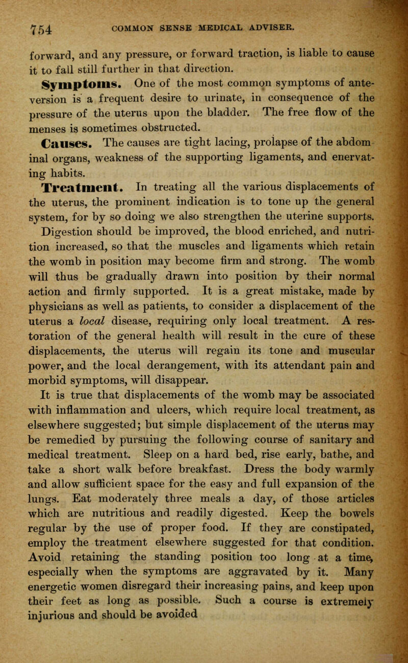 forward, and any pressure, or forward traction, is liable to cause it to fall still further in that direction. Symptoms. One of the most common symptoms of ante- version is a frequent desire to urinate, in consequence of the pressure of the uterus upon the bladder. The free flow of the menses is sometimes obstructed. Causes. The causes are tight lacing, proiapse of the abdom inal organs, weakness of the supporting ligaments, and enervat- ing habits. Treatment. In treating all the various displacements of the uterus, the prominent indication is to tone up the general system, for by so doing we also strengthen the uterine supports. Digestion should be improved, the blood enriched, and nutri- tion increased, so that the muscles and ligaments which retain the womb in position may become firm and strong. The womb will thus be gradually drawn into position by their normal action and firmly supported. It is a great mistake, made by physicians as well as patients, to consider a displacement of the uterus a local disease, requiring only local treatment. A res- toration of the general health will result in the cure of these displacements, the uterus will regain its tone and muscular power, and the local derangement, with its attendant pain and morbid symptoms, will disappear. It is true that displacements of the womb may be associated with inflammation and ulcers, which require local treatment, as elsewhere suggested; but simple displacement of the uterus may be remedied by pursuing the following course of sanitary and medical treatment. Sleep on a hard bed, rise early, bathe, and take a short walk before breakfast. Dress the body warmly and allow sufficient space for the easy and full expansion of the lungs. Eat moderately three meals a day, of those articles which are nutritious and readily digested. Keep the bowels regular by the use of proper food. If they are constipated, employ the treatment elsewhere suggested for that condition. Avoid retaining the standing position too long at a time, especially when the symptoms are aggravated by it. Many energetic women disregard their increasing pains, and keep upon their feet as long as possible. Such a course is extremely injurious and should be avoided