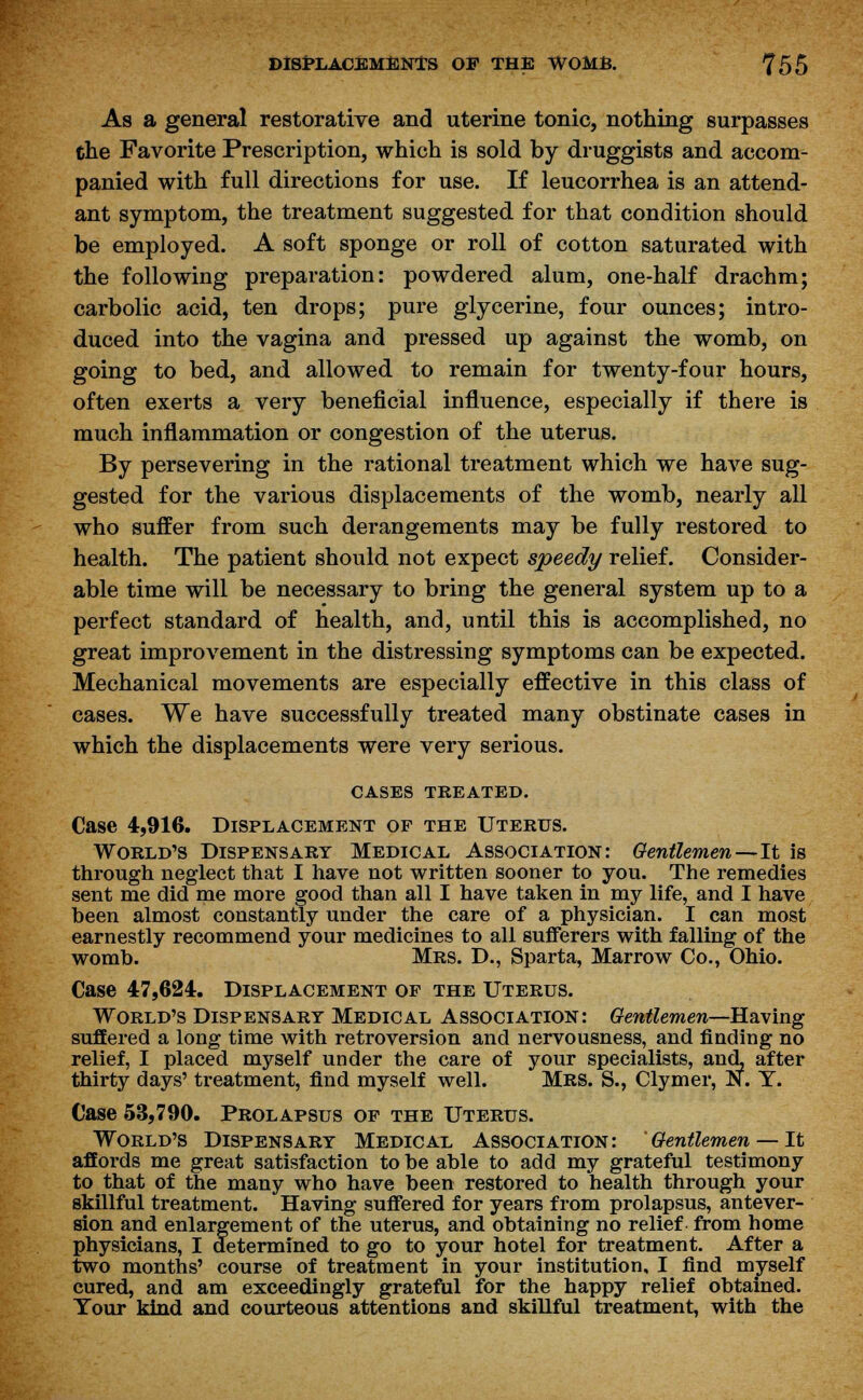 As a general restorative and uterine tonic, nothing surpasses the Favorite Prescription, which is sold by druggists and accom- panied with full directions for use. If leucorrhea is an attend- ant symptom, the treatment suggested for that condition should be employed. A soft sponge or roll of cotton saturated with the following preparation: powdered alum, one-half drachm; carbolic acid, ten drops; pure glycerine, four ounces; intro- duced into the vagina and pressed up against the womb, on going to bed, and allowed to remain for twenty-four hours, often exerts a very beneficial influence, especially if there is much inflammation or congestion of the uterus. By persevering in the rational treatment which we have sug- gested for the various displacements of the womb, nearly all who suffer from such derangements may be fully restored to health. The patient should not expect speedy relief. Consider- able time will be necessary to bring the general system up to a perfect standard of health, and, until this is accomplished, no great improvement in the distressing symptoms can be expected. Mechanical movements are especially effective in this class of cases. We have successfully treated many obstinate cases in which the displacements were very serious. CASES TREATED. Case 4,916. Displacement of the Uterus. World's Dispensary Medical Association: Gentlemen—It is through neglect that I have not written sooner to you. The remedies sent me did me more good than all I have taken in my life, and I have been almost constantly under the care of a physician. I can most earnestly recommend your medicines to all sufferers with falling of the womb. Mrs. D., Sparta, Marrow Co., Ohio. Case 47,624. Displacement op the Uterus. World's Dispensary Medical Association: Gentlemen—Having suffered a long time with retroversion and nervousness, and finding no relief, I placed myself under the care of your specialists, and, after thirty days' treatment, find myself well. MRS. S., Clymer, N. Y. Case 53,790. Prolapsus op the Uterus. World's Dispensary Medical Association: Gentlemen — It affords me great satisfaction to be able to add my grateful testimony to that of the many who have been restored to health through your skillful treatment. Having suffered for years from prolapsus, antever- sion and enlargement of the uterus, and obtaining no relief from home physicians, I determined to go to your hotel for treatment. After a two months' course of treatment in your institution, I find myself cured, and am exceedingly grateful for the happy relief obtained. Tour kind and courteous attentions and skillful treatment, with the