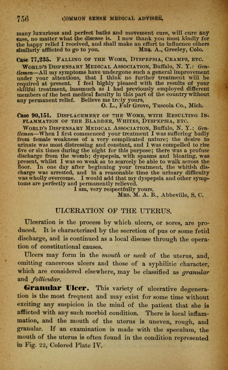 many luxurious and perfect baths and movement cure, will cure any case, no matter what the disease is. I now thank you most kindly for the happy relief I received, and shall make an effort to influence others similarly afflicted to go to you. Mrs. A., Greeley, Colo. Case 77,235. Falling of the Womb, Dyspepsia, Cramps, etc. World's Dispensary Medical Association, Buffalo, N. Y.: Gen- tlemen—All my symptoms have undergone such a general improvement under your attentions, that I think no further treatment will be required at present. I feel highly pleased with the results of your skillful treatment, inasmuch as 1 had previously employed different members of the best medical faculty in this part of the country without any permanent relief. Believe me trv:iy yours, O. L., Fair Grove, Tuscola Co., Mich. Case 90,151. Displacement of the Womb, with Resulting In- flammation of the Bladder, Whites, Dyspepsia, etc. World's Dispensary Medical Association, Buffalo, N. Y.: Gen- tlemen—When I first commenced your treatment I was suffering badly from female weakness of a very complicated nature; the desire to urinate was most distressing and constant, and I was compelled to rise five or six times during the night for this purpose; there was a profuse discharge from the womb; dyspepsia, with spasms and bloating, was present, whilst I was so weak as to scarcely be able to walk across the floor. In one day after beginning your treatment, the whitish dis- charge was arrested, and in a reasonable time the urinary difficulty was wholly overcome. I would add that my dyspepsia and other symp- toms are perfectly and permanently relieved. I am, very respectfully yours, Mrs. M. A. B., Abbeville, S. C. ULCERATION OF THE UTERUS. Ulceration is the process by which ulcers, or sores, are pro- duced. It is characterized by the secretion of pus or some fetid discharge, and is continued as a local disease through the opera- tion of constitutional causes. Ulcers may form in the mouth or neck of the uterus, and, omitting cancerous ulcers and those of a syphilitic character, which are considered elsewhere, may be classified as granular and follicular. Granular Ulcer. This variety of ulcerative degenera- tion is the most frequent and may exist for some time without exciting any suspicion in the mind of the patient that she is afflicted with any such morbid condition. There is local inflam- mation, and the mouth of the uterus is uneven, rough, and granular. If an examination is made with the speculum, the mouth of the uterus is often found in the condition represented iu Fig. 22, Colored Plate IV.