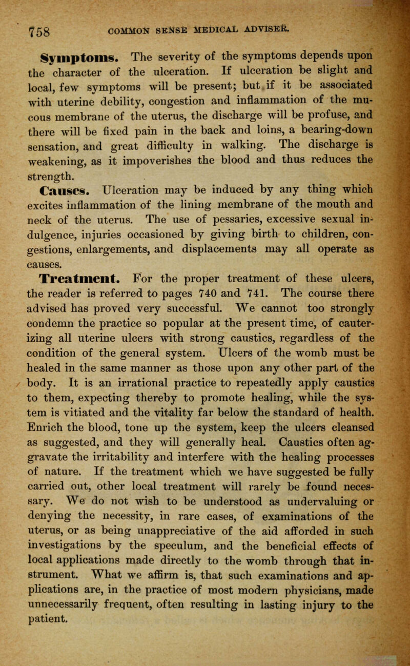 Symptoms. The severity of the symptoms depends upon the character of the ulceration. If ulceration be slight and local, few symptoms will be present; but.if it be associated with uterine debility, congestion and inflammation of the mu- cous membrane of the uterus, the discharge will be profuse, and there will be fixed pain in the back and loins, a bearing-down sensation, and great difficulty in walking. The discharge is weakening, as it impoverishes the blood and thus reduces the strength. Causes. Ulceration may be induced by any thing which excites inflammation of the lining membrane of the mouth and neck of the uterus. The use of pessaries, excessive sexual in- dulgence, injuries occasioned by giving birth to children, con- gestions, enlargements, and displacements may all operate as causes. Treatment. For the proper treatment of these ulcers, the reader is referred to pages 740 and 741. The course there advised has proved very successful. We cannot too strongly condemn the practice so popular at the present time, of cauter- izing all uterine ulcers with strong caustics, regardless of the condition of the general system. Ulcers of the womb must be healed in the same manner as those upon any other part of the body. It is an irrational practice to repeatedly apply caustics to them, expecting thereby to promote healing, while the sys- tem is vitiated and the vitality far below the standard of health. Enrich the blood, tone up the system, keep the ulcers cleansed as suggested, and they will generally heal. Caustics often ag- gravate the irritability and interfere with the healing processes of nature. If the treatment which we have suggested be fully carried out, other local treatment will rarely be iound neces- sary. We do not wish to be understood as undervaluing or denying the necessity, in rare cases, of examinations of the uterus, or as being unappreciative of the aid afforded in such investigations by the speculum, and the beneficial effects of local applications made directly to the womb through that in- strument. What we affirm is, that such examinations and ap- plications are, in the practice of most modern physicians, made unnecessarily frequent, often resulting in lasting injury to the patient.