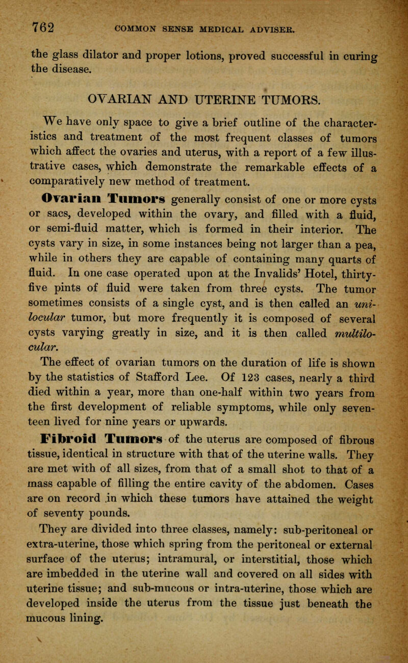 the glass dilator and proper lotions, proved successful in curing the disease. OVARIAN AND UTERINE TUMORS. We have only space to give a brief outline of the character- istics and treatment of the most frequent classes of tumors which affect the ovaries and uterus, with a report of a few illus- trative cases, which demonstrate the remarkable effects of a comparatively new method of treatment. Ovarian Tumors generally consist of one or more cysts or sacs, developed within the ovary, and filled with a fluid, or semi-fluid matter, which is formed in their interior. The cysts vary in size, in some instances being not larger than a pea, while in others they are capable of containing many quarts of fluid. In one case operated upon at the Invalids' Hotel, thirty- five pints of fluid were taken from three cysts. The tumor sometimes consists of a single cyst, and is then called an uni- locular tumor, but more frequently it is composed of several cysts varying greatly in size, and it is then called multilo- cular. The effect of ovarian tumors on the duration of life is shown by the statistics of Stafford Lee. Of 123 cases, nearly a third died within a year, more than one-half within two years from the first development of reliable symptoms, while only seven- teen lived for nine years or upwards. Fibroid Tutnors of the uterus are composed of fibrous tissue, identical in structure with that of the uterine walls. They are met with of all sizes, from that of a small shot to that of a mass capable of filling the entire cavity of the abdomen. Cases are on record in which these tumors have attained the weight of seventy pounds. They are divided into three classes, namely: sub-peritoneal or extra-uterine, those which spring from the peritoneal or external surface of the uterus; intramural, or interstitial, those which are imbedded in the uterine wall and covered on all sides with uterine tissue; and sub-mucous or intra-uterine, those which are developed inside the uterus from the tissue just beneath the mucous lining.