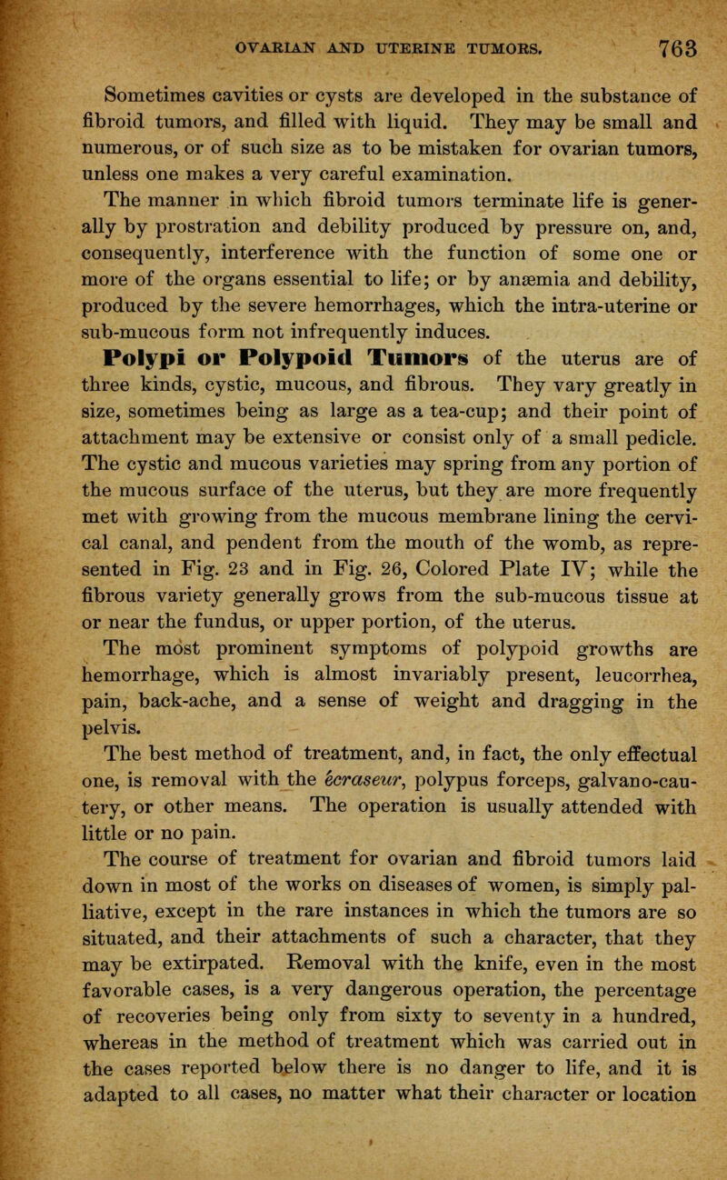 Sometimes cavities or cysts are developed in the substance of fibroid tumors, and filled with liquid. They may be small and numerous, or of such size as to be mistaken for ovarian tumors, unless one makes a very careful examination. The manner in which fibroid tumors terminate life is gener- ally by prostration and debility produced by pressure on, and, consequently, interference with the function of some one or more of the organs essential to life; or by anaemia and debility, produced by the severe hemorrhages, which the intra-uterine or sub-mucous form not infrequently induces. Polypi or Polypoid Tumors of the uterus are of three kinds, cystic, mucous, and fibrous. They vary greatly in size, sometimes being as large as a tea-cup; and their point of attachment may be extensive or consist only of a small pedicle. The cystic and mucous varieties may spring from any portion of the mucous surface of the uterus, but they are more frequently met with growing from the mucous membrane lining the cervi- cal canal, and pendent from the mouth of the womb, as repre- sented in Fig. 23 and in Fig. 26, Colored Plate IV; while the fibrous variety generally grows from the sub-mucous tissue at or near the fundus, or upper portion, of the uterus. The most prominent symptoms of polypoid growths are hemorrhage, which is almost invariably present, leucorrhea, pain, back-ache, and a sense of weight and dragging in the pelvis. The best method of treatment, and, in fact, the only effectual one, is removal with the Zcraseur, polypus forceps, galvano-cau- tery, or other means. The operation is usually attended with little or no pain. The course of treatment for ovarian and fibroid tumors laid down in most of the works on diseases of women, is simply pal- liative, except in the rare instances in which the tumors are so situated, and their attachments of such a character, that they may be extirpated. Removal with the knife, even in the most favorable cases, is a very dangerous operation, the percentage of recoveries being only from sixty to seventy in a hundred, whereas in the method of treatment which was carried out in the cases reported below there is no danger to life, and it is adapted to all cases, no matter what their character or location