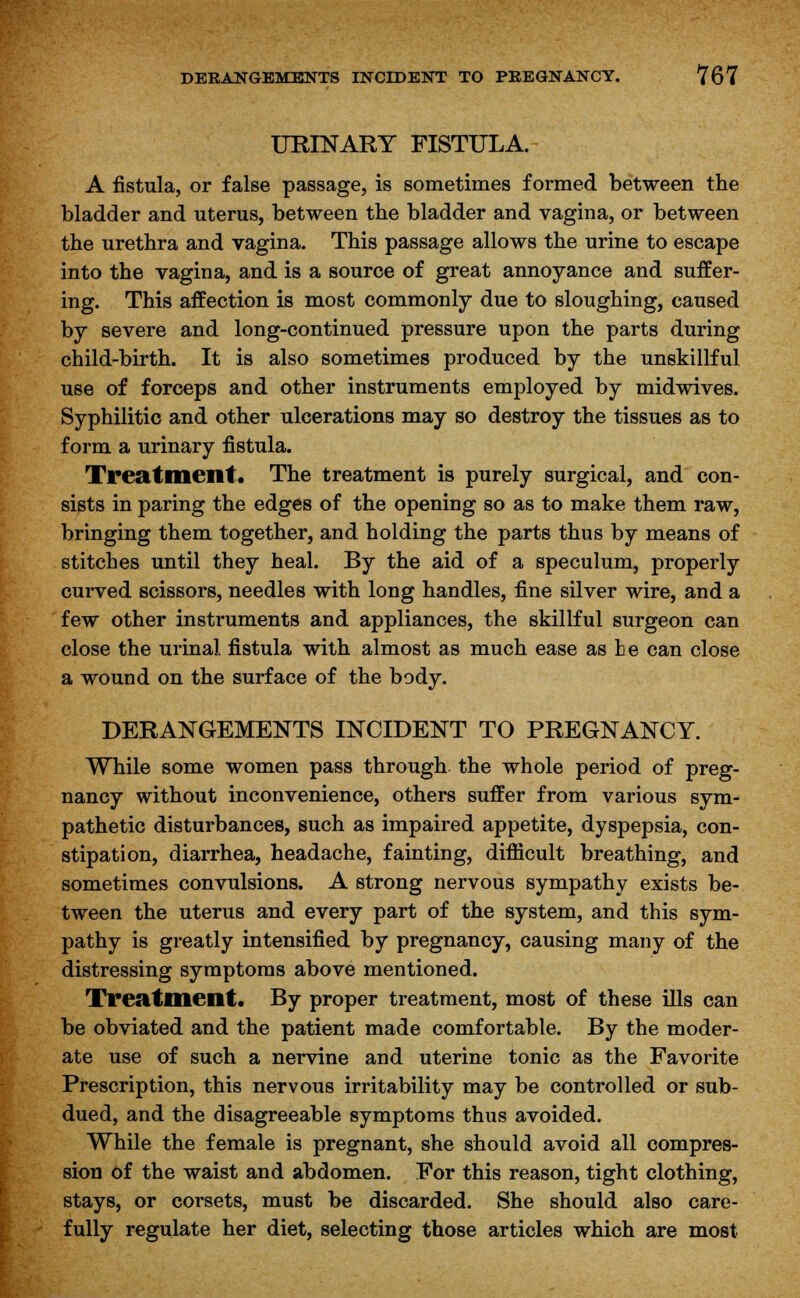 URINARY FISTULA. A fistula, or false passage, is sometimes formed between the bladder and uterus, between the bladder and vagina, or between the urethra and vagina. This passage allows the urine to escape into the vagina, and is a source of great annoyance and suffer- ing. This affection is most commonly due to sloughing, caused by severe and long-continued pressure upon the parts during child-birth. It is also sometimes produced by the unskillful use of forceps and other instruments employed by midwives. Syphilitic and other ulcerations may so destroy the tissues as to form a urinary fistula. Treatment. The treatment is purely surgical, and con- sists in paring the edges of the opening so as to make them raw, bringing them together, and holding the parts thus by means of stitches until they heal. By the aid of a speculum, properly curved scissors, needles with long handles, fine silver wire, and a few other instruments and appliances, the skillful surgeon can close the urinal fistula with almost as much ease as he can close a wound on the surface of the body. DERANGEMENTS INCIDENT TO PREGNANCY. While some women pass through the whole period of preg- nancy without inconvenience, others suffer from various sym- pathetic disturbances, such as impaired appetite, dyspepsia, con- stipation, diarrhea, headache, fainting, difficult breathing, and sometimes convulsions. A strong nervous sympathy exists be- tween the uterus and every part of the system, and this sym- pathy is greatly intensified by pregnancy, causing many of the distressing symptoms above mentioned. Treatment. By proper treatment, most of these ills can be obviated and the patient made comfortable. By the moder- ate use of such a nervine and uterine tonic as the Favorite Prescription, this nervous irritability may be controlled or sub- dued, and the disagreeable symptoms thus avoided. While the female is pregnant, she should avoid all compres- sion of the waist and abdomen. For this reason, tight clothing, stays, or corsets, must be discarded. She should also care- fully regulate her diet, selecting those articles which are most