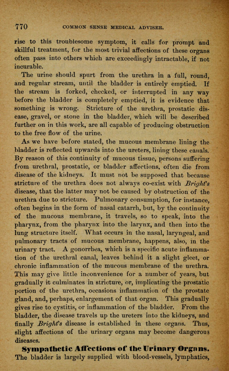 rise to this troublesome symptom, it calls for prompt and skillful treatment, for the most trivial affections of these organs often pass into others which are exceedingly intractable, if not incurable. The urine should spurt from the urethra in a full, round, and regular stream, until the bladder is entirely emptied. If the stream is forked, checked, or interrupted in any way before the bladder is completely emptied, it is evidence that something is wrong. Stricture of the urethra, prostatic dis- ease, gravel, or stone in the bladder., which will be described further on in this work, are all capable of producing obstruction to the free flow of the urine. As we have before stated, the mucous membrane lining the bladder is reflected upwards into the ureters, lining these canals. By reason of this continuity of mucous tissue, persons suffering from urethral, prostatic, or bladder affections, often die from disease of the kidneys. It must not be supposed that because stricture of the urethra does not always co-exist with Bright's disease, that the latter may not be caused by obstruction of the urethra due to stricture. Pulmonary consumption, for instance, often begins in the form of nasal catarrh, but, by the continuity of the mucous membrane, it travels, so to speak, into the pharynx, from the pharynx into the larynx, and then into the lung structure itself. What occurs in the nasal, laryngeal, and pulmonary tracts of mucous membrane, happens, also, in the urinary tract. A gonorrhea, which is a specific acute inflamma- tion of the urethral canal, leaves behind it a slight gleet, or chronic inflammation of the mucous membrane of the urethra. This may give little inconvenience for a number of years, but gradually it culminates in stricture, or, implicating the prostatic portion of the urethra, occasions inflammation of the prostate gland, and, perhaps, enlargement of that organ. This gradually gives rise to cystitis, or inflammation of the bladder. From the bladder, the disease travels up the ureters into the kidneys, and finally Brig Ms disease is established in these organs. Thus, slight affections of the urinary organs may become dangerous diseases. Sympathetic Affections of the Urinary Organs. The bladder is largely supplied with blood-vessels, lymphatics,