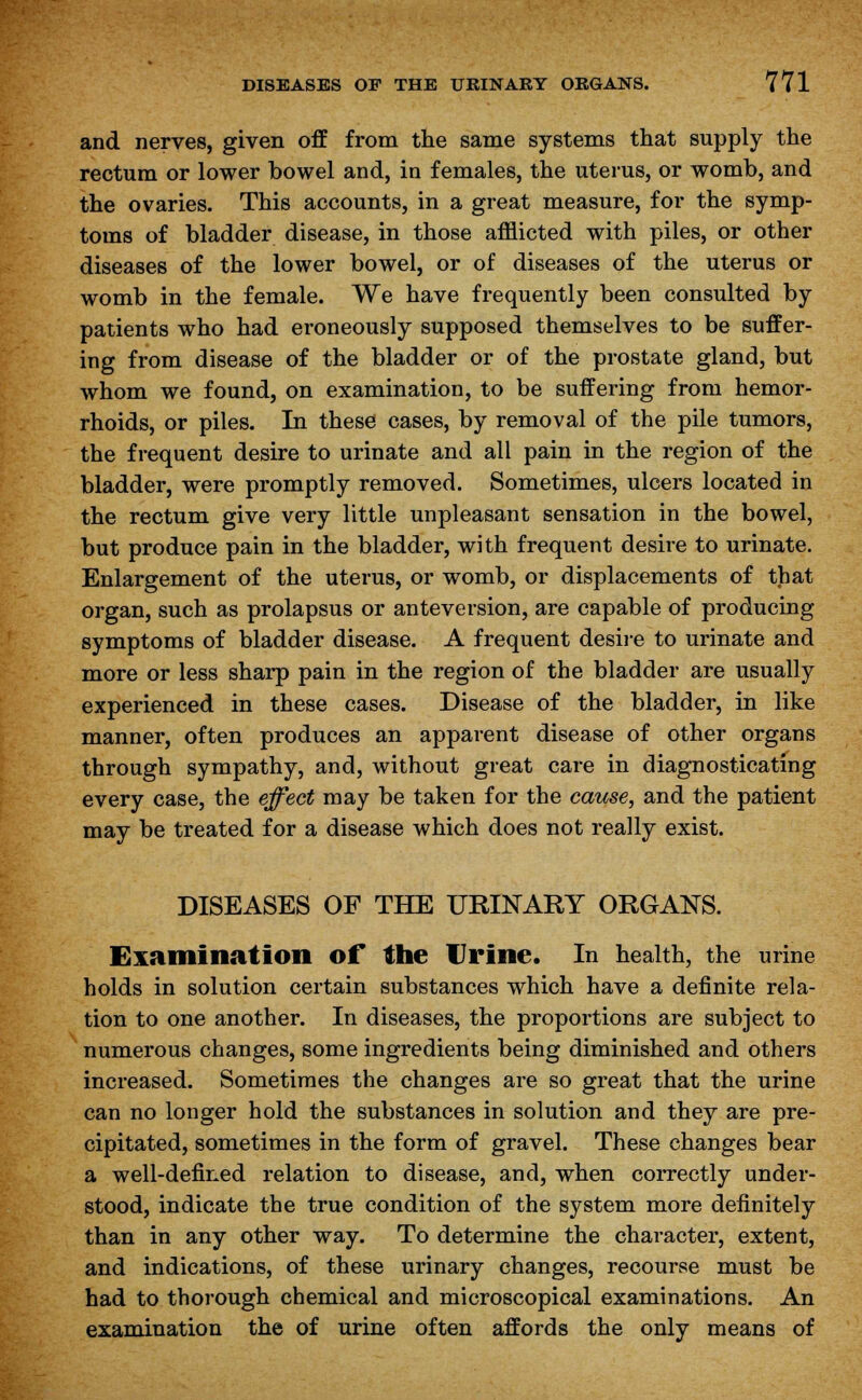 and nerves, given off from the same systems that supply the rectum or lower bowel and, in females, the uterus, or womb, and the ovaries. This accounts, in a great measure, for the symp- toms of bladder disease, in those afflicted with piles, or other diseases of the lower bowel, or of diseases of the uterus or womb in the female. We have frequently been consulted by patients who had eroneously supposed themselves to be suffer- ing from disease of the bladder or of the prostate gland, but whom we found, on examination, to be suffering from hemor- rhoids, or piles. In these cases, by removal of the pile tumors, the frequent desire to urinate and all pain in the region of the bladder, were promptly removed. Sometimes, ulcers located in the rectum give very little unpleasant sensation in the bowel, but produce pain in the bladder, with frequent desire to urinate. Enlargement of the uterus, or womb, or displacements of that organ, such as prolapsus or anteversion, are capable of producing symptoms of bladder disease. A frequent desire to urinate and more or less sharp pain in the region of the bladder are usually experienced in these cases. Disease of the bladder, in like manner, often produces an apparent disease of other organs through sympathy, and, without great care in diagnosticating every case, the effect may be taken for the cause, and the patient may be treated for a disease which does not really exist. DISEASES OF THE URINARY ORGANS. Examination of the Urine. In health, the urine holds in solution certain substances which have a definite rela- tion to one another. In diseases, the proportions are subject to numerous changes, some ingredients being diminished and others increased. Sometimes the changes are so great that the urine can no longer hold the substances in solution and they are pre- cipitated, sometimes in the form of gravel. These changes bear a well-defined relation to disease, and, when correctly under- stood, indicate the true condition of the system more definitely than in any other way. To determine the character, extent, and indications, of these urinary changes, recourse must be had to thorough chemical and microscopical examinations. An examination the of urine often affords the only means of