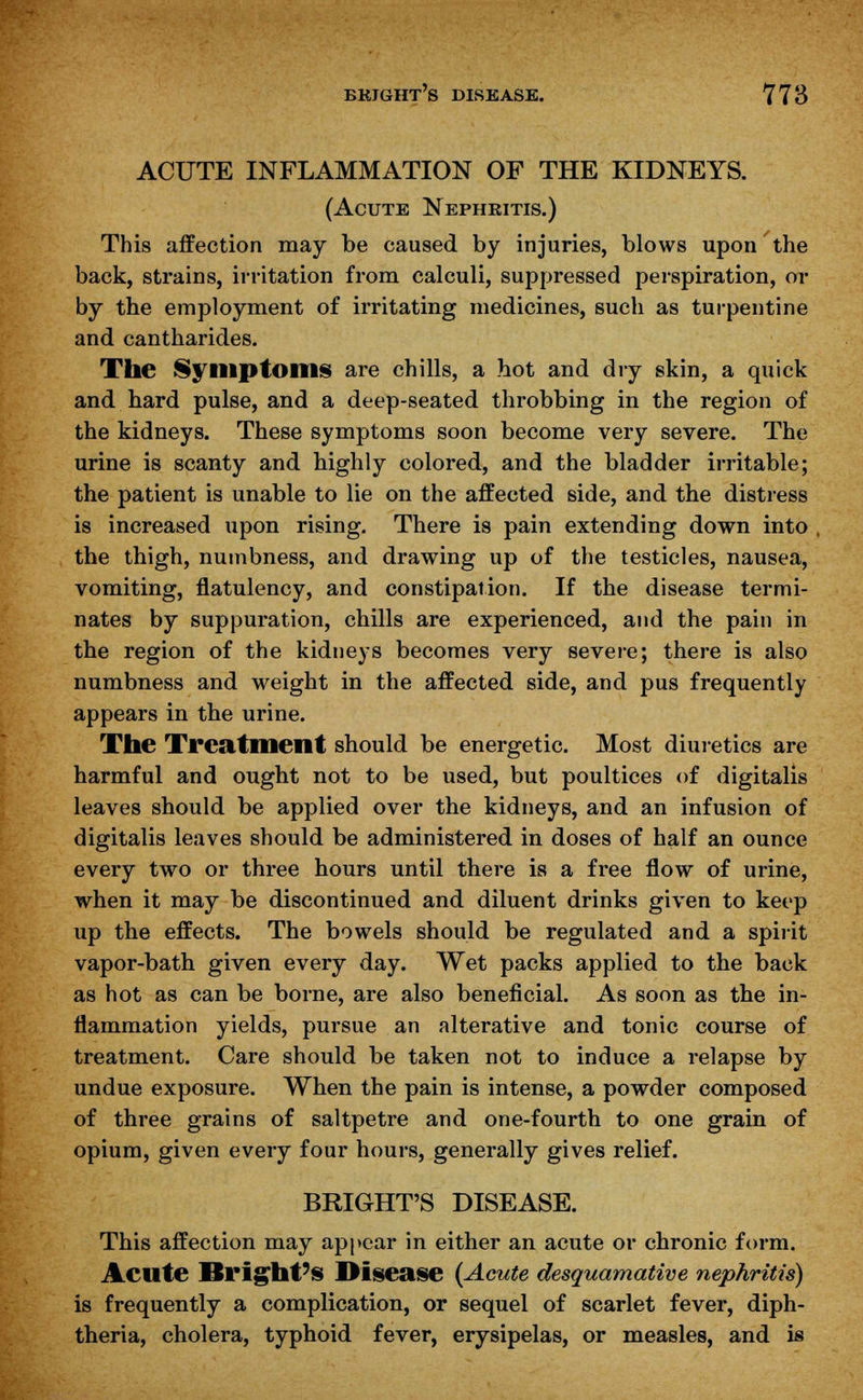 ACUTE INFLAMMATION OF THE KIDNEYS. (Acute Nephritis.) This affection may be caused by injuries, blows upon the back, strains, irritation from calculi, suppressed perspiration, or by the employment of irritating medicines, such as turpentine and cantharides. The Symptoms are chills, a hot and dry skin, a quick and hard pulse, and a deep-seated throbbing in the region of the kidneys. These symptoms soon become very severe. The urine is scanty and highly colored, and the bladder irritable; the patient is unable to lie on the affected side, and the distress is increased upon rising. There is pain extending down into the thigh, numbness, and drawing up of the testicles, nausea, vomiting, flatulency, and constipation. If the disease termi- nates by suppuration, chills are experienced, and the pain in the region of the kidneys becomes very severe; there is also numbness and weight in the affected side, and pus frequently appears in the urine. The Treatment should be energetic. Most diuretics are harmful and ought not to be used, but poultices of digitalis leaves should be applied over the kidneys, and an infusion of digitalis leaves should be administered in doses of half an ounce every two or three hours until there is a free flow of urine, when it may be discontinued and diluent drinks given to keep up the effects. The bowels should be regulated and a spirit vapor-bath given every day. Wet packs applied to the back as hot as can be borne, are also beneficial. As soon as the in- flammation yields, pursue an alterative and tonic course of treatment. Care should be taken not to induce a relapse by undue exposure. When the pain is intense, a powder composed of three grains of saltpetre and one-fourth to one grain of opium, given every four hours, generally gives relief. BRIGHT'S DISEASE. This affection may appear in either an acute or chronic form. Aeilte Bright's Disease (Acute desquamative nephritis) is frequently a complication, or sequel of scarlet fever, diph- theria, cholera, typhoid fever, erysipelas, or measles, and is