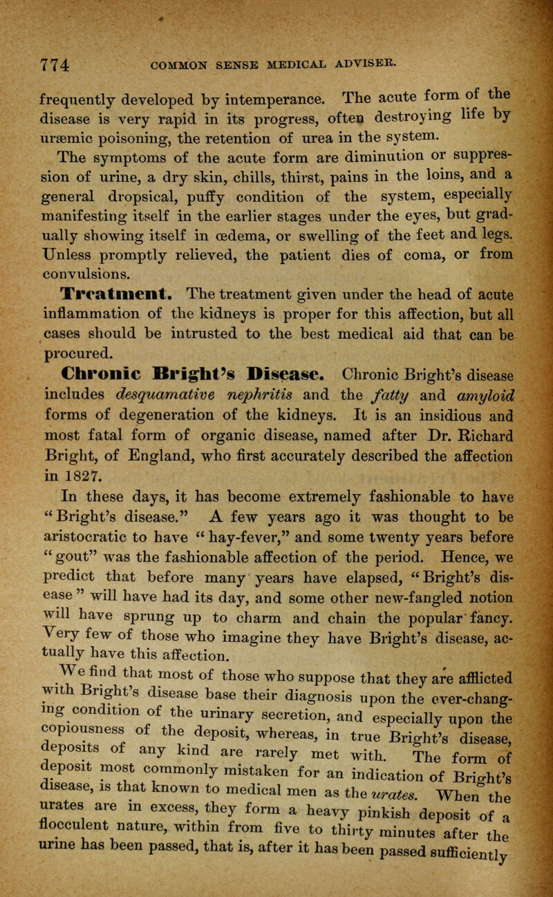 frequently developed by intemperance. The acute form of the disease is very rapid in its progress, often destroying lite by uraemic poisoning, the retention of urea in the system. The symptoms of the acute form are diminution or suppres- sion of urine, a dry skin, chills, thirst, pains in the loins, and a general dropsical, puffy condition of the system, especially manifesting itself in the earlier stages under the eyes, but grad- ually showing itself in oedema, or swelling of the feet and legs. Unless promptly relieved, the patient dies of coma, or from convulsions. Treatment. The treatment given under the head of acute inflammation of the kidneys is proper for this affection, but all cases should be intrusted to the best medical aid that can be procured. Chronic Bright's Disease. Chronic Bright's disease includes desquamative nephritis and the fatty and amyloid forms of degeneration of the kidneys. It is an insidious and most fatal form of organic disease, named after Dr. Richard Bright, of England, who first accurately described the affection in 1827. In these days, it has become extremely fashionable to have Bright's disease. A few years ago it was thought to be aristocratic to have  hay-fever, and some twenty years before  gout was the fashionable affection of the period. Hence, we predict that before many years have elapsed, Bright's dis- ease  will have had its day, and some other new-fangled notion will have sprung up to charm and chain the popular'fancy. Very few of those who imagine they have Bright's disease, ac- tually have this affection. We find that most of those who suppose that they are afilicted wuh Bright's disease base their diagnosis upon the ever-chang- ing condition of the urinary secretion, and especially upon the copiousness of the deposit, whereas, in true Bright's disease, deposits of any kind are rarely met with. The form of deposit most commonly mistaken for an indication of Bright's disease, is that known to medical men as the urates. When the urates are in excess, they form a heavy pinkish deposit of a flocculent nature, within from five to thirty minutes after the urine has been passed, that is, after it has been passed sufficiently