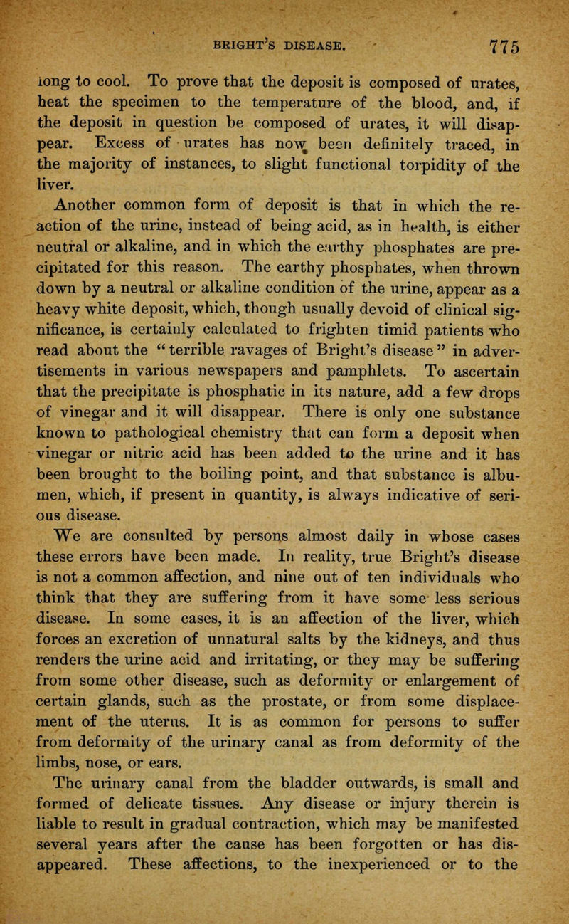 long to cool. To prove that the deposit is composed of urates, heat the specimen to the temperature of the blood, and, if the deposit in question be composed of urates, it will disap- pear. Excess of urates has now been definitely traced, in the majority of instances, to slight functional torpidity of the liver. Another common form of deposit is that in which the re- action of the urine, instead of being acid, as in health, is either neutral or alkaline, and in which the earthy phosphates are pre- cipitated for this reason. The earthy phosphates, when thrown down by a neutral or alkaline condition of the urine, appear as a heavy white deposit, which, though usually devoid of clinical sig- nificance, is certainly calculated to frighten timid patients who read about the terrible ravages of Bright's disease in adver- tisements in various newspapers and pamphlets. To ascertain that the precipitate is phosphatic in its nature, add a few drops of vinegar and it will disappear. There is only one substance known to pathological chemistry that can form a deposit when vinegar or nitric acid has been added to the urine and it has been brought to the boiling point, and that substance is albu- men, which, if present in quantity, is always indicative of seri- ous disease. We are consulted by persons almost daily in whose cases these errors have been made. In reality, true Bright's disease is not a common affection, and nine out of ten individuals who think that they are suffering from it have some less serious disease. In some cases, it is an affection of the liver, which forces an excretion of unnatural salts by the kidneys, and thus renders the urine acid and irritating, or they may be suffering from some other disease, such as deformity or enlargement of certain glands, such as the prostate, or from some displace- ment of the uterus. It is as common for persons to suffer from deformity of the urinary canal as from deformity of the limbs, nose, or ears. The urinary canal from the bladder outwards, is small and formed of delicate tissues. Any disease or injury therein is liable to result in gradual contraction, which may be manifested several years after the cause has been forgotten or has dis- appeared. These affections, to the inexperienced or to the