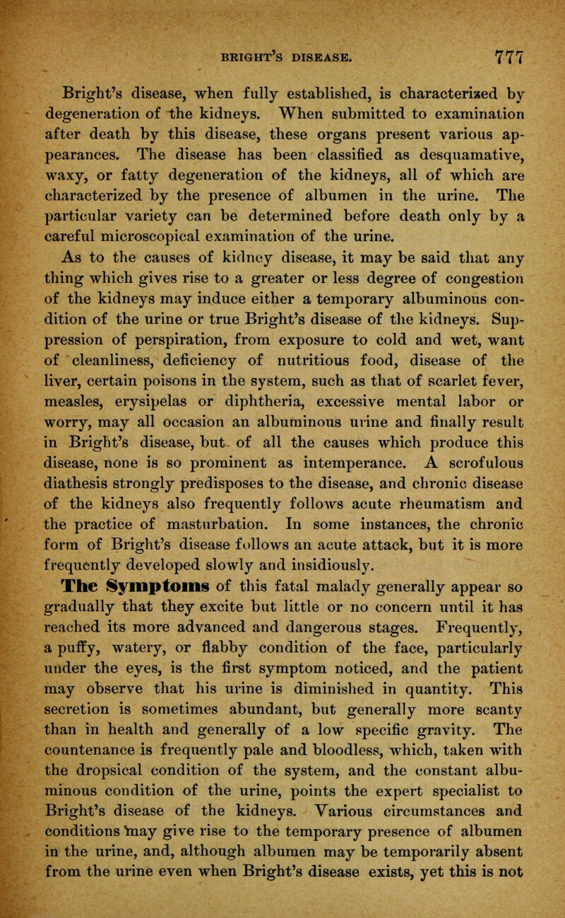 Bright's disease, when fully established, is characterized by degeneration of the kidneys. When submitted to examination after death by this disease, these organs present various ap- pearances. The disease has been classified as desquamative, waxy, or fatty degeneration of the kidneys, all of which are characterized by the presence of albumen in the urine. The particular variety can be determined before death only by a careful microscopical examination of the urine. As to the causes of kidney disease, it may be said that any thing which gives rise to a greater or less degree of congestion of the kidneys may induce either a temporary albuminous con- dition of the urine or true Bright's disease of the kidneys. Sup- pression of perspiration, from exposure to cold and wet, want of cleanliness, deficiency of nutritious food, disease of the liver, certain poisons in the system, such as that of scarlet fever, measles, erysipelas or diphtheria, excessive mental labor or worry, may all occasion an albuminous urine and finally result in Bright's disease, but- of all the causes which produce this disease, none is so prominent as intemperance. A scrofulous diathesis strongly predisposes to the disease, and chronic disease of the kidneys also frequently follows acute rheumatism and the practice of masturbation. In some instances, the chronic form of Bright's disease follows an acute attack, but it is more frequently developed slowly and insidiously. The Symptoms of this fatal malady generally appear so gradually that they excite but little or no concern until it has reached its more advanced and dangerous stages. Frequently, a puffy, watery, or flabby condition of the face, particularly under the eyes, is the first symptom noticed, and the patient may observe that his urine is diminished in quantity. This secretion is sometimes abundant, but generally more scanty than in health and generally of a low specific gravity. The countenance is frequently pale and bloodless, which, taken with the dropsical condition of the system, and the constant albu- minous condition of the urine, points the expert specialist to Bright's disease of the kidneys. Various circumstances and conditions niay give rise to the temporary presence of albumen in the urine, and, although albumen may be temporarily absent from the urine even when Bright's disease exists, yet this is not