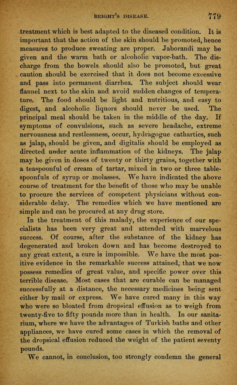 treatment which is best adapted to the diseased condition. It is important that the action of the skin should be promoted, hence measures to produce sweating are proper. Jaborandi may be given and the warm bath or alcoholic vapor-bath. The dis- charge from the bowels should also be promoted, but great caution should be exercised that it does not become excessive and pass into permanent diarrhea. The subject should wear flannel next to the skin and avoid sudden changes of tempera- ture. The food should be light and nutritious, and easy to digest, and alcoholic liquors should never be used. The principal meal should be taken in the middle of the day. If symptoms of convulsions, such as severe headache, extreme nervousness and restlessness, occur, hydragogue cathartics, such as jalap, should be given, and digitalis should be employed as directed under acute inflammation of the kidneys. The jalap may be given in doses of twenty or thirty grains, together with a teaspoonful of cream of tartar, mixed in two or three table- spoonfuls of syrup or molasses. We have indicated the above course of treatment for the benefit of those who may be unable to procure the services of competent physicians without con- siderable delay. The remedies which we have mentioned are simple and can be procured at any drug store. In the treatment of this malady, the experience of our spe- cialists has been very great and attended with marvelous success. Of course, after the substance of the kidney has degenerated and broken down and has become destroyed to any great extent, a cure is impossible. We have the most pos- itive evidence in the remarkable success attained, that we now possess remedies of great value, and specific power over this terrible disease. Most cases that are curable can be managed successfully at a distance, the necessary medicines being sent either by mail or express. We have cured many in this way who were so bloated from dropsical effusion as to weigh from twenty-five to fifty pounds more than in health. In our sanita- rium, where we have the advantages of Turkish baths and other appliances, we have cured some cases in which the removal of the dropsical effusion reduced the weight of the patient seventy pounds. We cannot, in conclusion, too strongly condemn the general