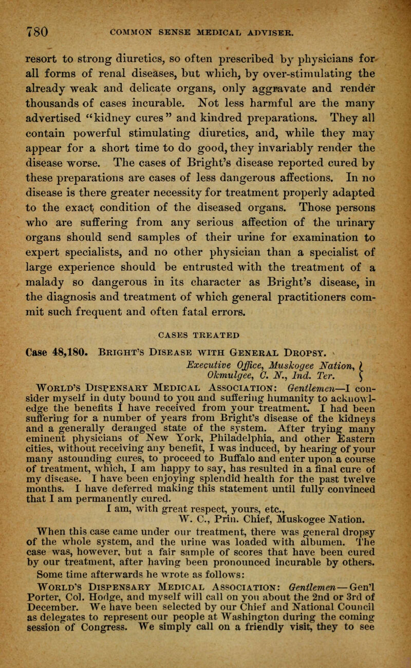 resort to strong diuretics, so often prescribed by physicians for all forms of renal diseases, but which, by over-stimulating the already weak and delicate organs, only aggravate and render thousands of cases incurable. Not less harmful are the many advertised kidney cures and kindred preparations. They all contain powerful stimulating diuretics, and, while they may appear for a short time to do good, they invariably render the disease worse. The cases of Bright's disease reported cured by these preparations are cases of less dangerous affections. In no disease is there greater necessity for treatment properly adapted to the exact condition of the diseased organs. Those persons who are suffering from any serious affection of the urinary organs should send samples of their urine for examination to expert specialists, and no other physician than a specialist of large experience should be entrusted with the treatment of a malady so dangerous in its character as Bright's disease, in the diagnosis and treatment of which general practitioners com- mit such frequent and often fatal errors. CASES TREATED Case 48,180. Bright's Disease with General Dropsy. Executive Office, Muskogee Nation, ) Okmulgee, C. N., Ind. Ter. \ World's Dispensary Medical Association: Gentlemen—I con- sider myself in duty bound to you and suffering humanity to acknowl- edge the benefits I have received from your treatment. I had been suffering for a number of years from Bright's disease of the kidneys and a generally deranged state of the system. After trying many eminent physicians of New York, Philadelphia, and other Eastern cities, without receiving any benefit, I was induced, by hearing of your many astounding cures, to proceed to Buffalo and enter upon a course of treatment, which, I am happy to say, has resulted in a final cure of my disease. I have been enjoying splendid health for the past twelve months. I have deferred making this statement until fully convinced that I am permanently cured. I am, with great respect, yours, etc., W. C, Prin. Chief, Muskogee Nation. When this case came under our treatment, there was general dropsy of the whole system, and the urine was loaded with albumen. The case was, however, but a fair sample of scores that have been cured by our treatment, after having been pronounced incurable by others. Some time afterwards he wrote as follows: World's Dispensary Medical Association: Gentlemen— Gen'l Porter, Col. Hodge, and myself will call on you about the 2nd or 3rd of December. We have been selected by our Chief and National Council as delegates to represent our people at Washington during the coming session of Congress. We simply call on a friendly visit, they to see